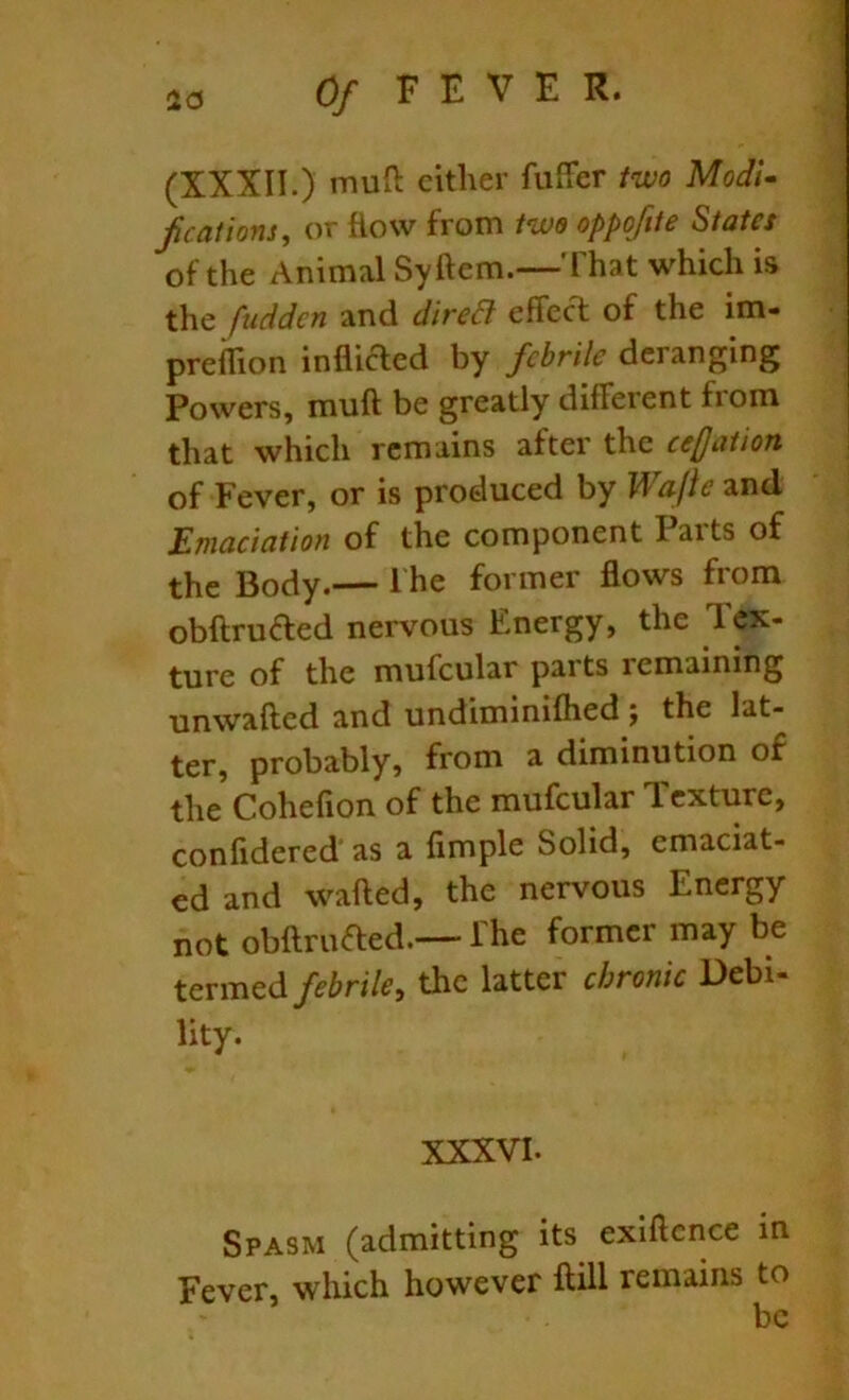 (XXXII.) muO: cither fuffer two Modi- f cations, or flow from two oppofite States of the Animal Syftem.—'fhat which is the fuddcn and dired effect of the im- preffion inflicTied by febrile deranging Powers, muft be greatly different from that which remains after the ce(Jation of Fever, or is produced by Wajie and Emaciation of the component Parts of the Body.— 1 he former flows from obftruaed nervous Energy, the Tex- ture of the mufcular parts remaining unwafted and undiminilhed the lat- ter, probably, from a diminution of the Cohefion of the mufcular dexture, confidered as a Ample Solid, emaciat- ed and wafted, the nervous Energy not obftruaed.—-The former may be termed febrile, the latter chronic Debi- lity. XXXVI. Spasm (admitting its exiftence in Fever, which however ftill remains to be