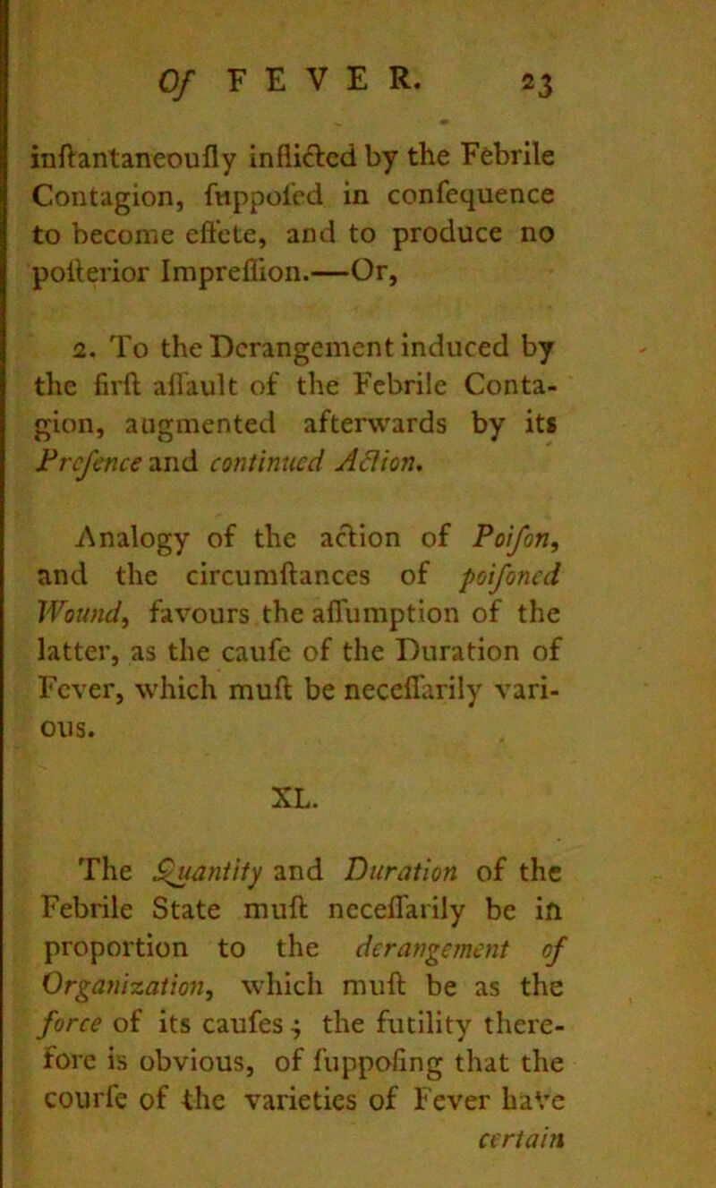 inftantaneoufly infli(?lcd by the Febrile Contagion, fnppoi'ed in confequence to become eft'cte, and to produce no pollerior Impreflion.—Or, 2, To the Derangement induced by the firft afl'ault of the Febrile Conta- gion, augmented afterwards by its Frcfence and continued A6Uon. Analogy of the acHon of Poifon, and the circumftances of poifoned Wound, favours the affumption of the latter, as the caufe of the Duration of Fever, which muft be neceffarily vari- ous. XL. The ^aniity and Duration of the Febrile State muft neceffarily be ift proportion to the derangement of Organization, which muft be as the force of its caufes •; the futility there- fore is obvious, of fuppofing that the courfe of the varieties of Fever have certain