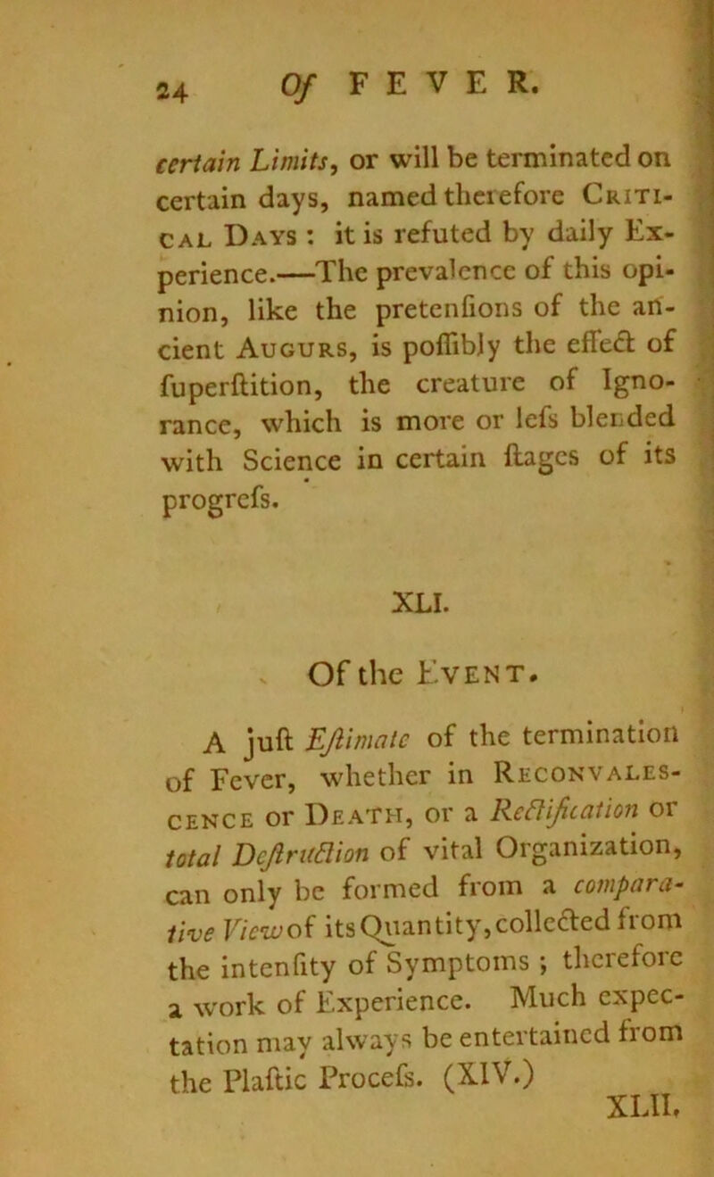 certain Limits, or will be terminated on certain days, named therefore Criti- cal Days : it is refuted by daily Ex- perience.—The prevalence of this opi- nion, like the pretenfions of the an- cient Augurs, is poflibjy the effed of fuperftition, the creature of Igno- rance, which is more or lefs blended with Science in certain ftages of its progrefs. XLI. . Of the Event. A juft LJlimale of the termination of Fever, whether in Reconvales- cence or Death, or a Reffijication or total Dejlrudion of vital Organization, can only be formed from a compara- tive Viewof its Quantity,collcded from the intenfity of Symptoms ; therefore a work of Experience. Much expec- tation may always be entertained from the Plaftic Procefs. (XIV.) XUh