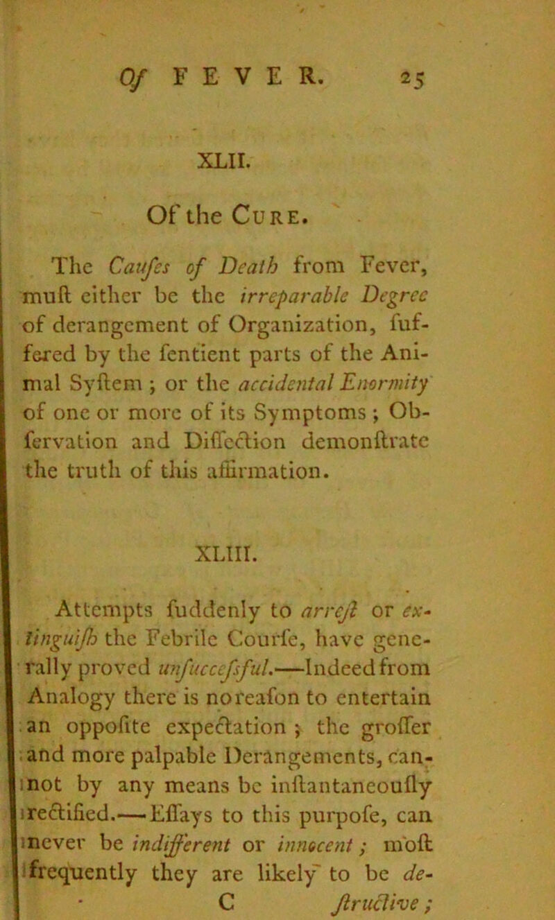 XLII. Of the Cure. The Caufes of Death from Fever, muft either be the irreparable Degree of derangement of Organization, fuf- fered by the fentient parts of the Ani- mal Syftem ; or the accidental Enormity of one or more of its Symptoms ; Ob- fervation and Diffeclion demonftratc the truth of this affirmation. XLIII. Attempts fuddenly to arrcjl or ex- linguijh the Febrile Courfe, have gene- rally proved unfucccfsful.—Indeed from Analogy there is noreafon to entertain an oppofite expectation ; the grolTer and more palpable Derangements, can- mot by any means be inftantaneoufly ireClified.—— Effays to this purpofe, can mever be inclijferent or innocent; mbft frequently they are likely to be de- I • C Jlruclive;