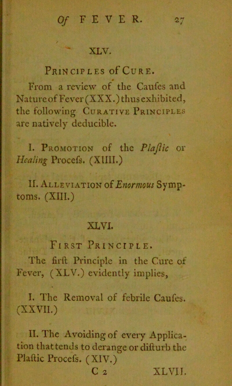 XLV. Principles of Cure. « From a review of the Caufes and Natureof Fever (XXX.) thus exhibited, the following Curative Principles are natively deducible. I. Promotion of the Plajiic or Healing Procefs. (XIIII.) II. Alleviation of Enormous Symp- toms. (XIII.) XLVI. First Principle. The firft Principle in the Cure of Fever, (XLV.) evidently implies, I. The Removal of febrile Caufes. (XXVII.) II. The Avoiding of eveiy Applica- tion that tends to derange or difturb the Plaftic Procefs. (XIV.) C 2 XLVII.