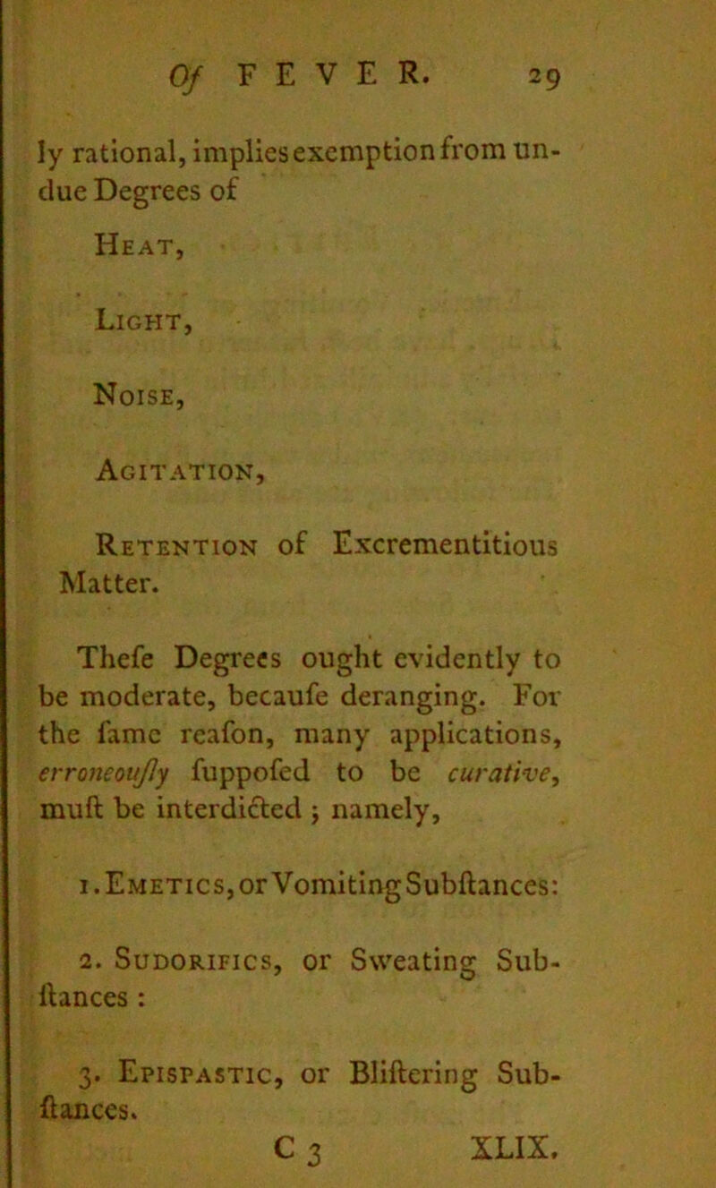 ly rational, impliesexenaption from un- due Degrees of Heat, Ligeit, Noise, Agitation, Retention of Excrementitious Matter. Thefe Degrees ought evidently to be moderate, becaufe deranging. For the fame rcafon, many applications, erroneottJJy fuppofed to be curative, muft be interdicled ; namely, 1. Emetics, or VomitingSubftances: 2. SuDORiFics, or Sweating Sub- llances : 3. Epispastic, or Bliftering Sub- dances. C 3 XLIX.