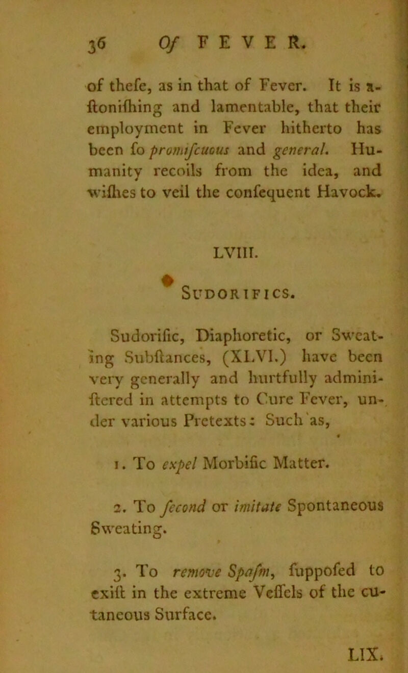 of thefe, as in that of Fever. It is %- ftonifhing and lamentable, that their employment in Fever hitherto has been {o promifeuous and general. Hu- manity recoils from the idea, and wiflies to veil the confequent Havock. LVIII. ^ SUDORIFICS. Sudorific, Diaphoretic, or Sweat- ing Subftances, (XLVl.) have been very generally and hurtfully admini- ftered in attempts to Cure Fever, un-, der various Pretexts: Such'as, 1. To expel Morbific Matter. 2. To fecond or imitate Spontaneous Sweating. 3. To remonie Spa/m, fuppofed to cxill in the extreme Vcflels of the cu- taneous Surface. LIX*