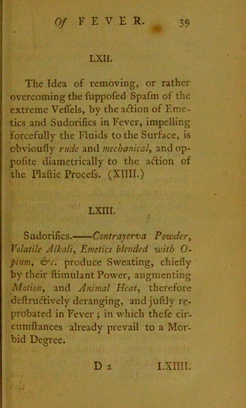 •m LXII. The Idea of removing, or rather overcoming the fuppofed Spafm of the extreme Veflels, by the action of Eme- tics and Sudorifics in Fever, impelling forcefully the Fluids to the Surface, is obvioufly rude and mechanical, and op- pofitc diametrically to the action of the Plaftic Procefs. (Xllll.) LXIIh Sudorifics. Conirayerva Powder, Volatile Alkali, Emetics blended with 0- pium, &c. produce Sweating, chiefly by their ftimulant Power, augmenting Motion, and Animal Heat, therefore deftruclively deranging, andjuftly re- probated in Fever ; in which thefe cir- cumftances already prevail to a Mor- bid Degree. D 2 LXIIII.