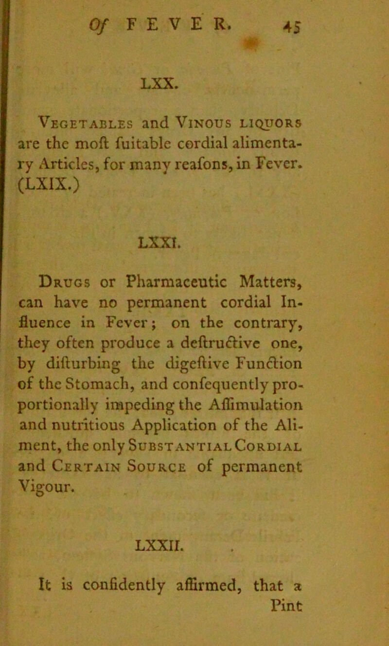 LXX. Vegetables and Vinous liquors are the moft fuitable cordial alimenta- ry Articles, for many reafons, in Fever. (LXIX.) LXXI. Drugs or Pharmaceutic Matters, can have no permanent cordial In- fluence in Fever; on the contrary, they often produce a deftrudtivc one, by difturbing the digeftive Function of the Stomach, and confequently pro- portionally impeding the Aflimulation and nutritious Application of the Ali- ment, the only Substantial Cordial and Certain Source of permanent Vigour. LXXII. It is confidently affirmed, that a Pint