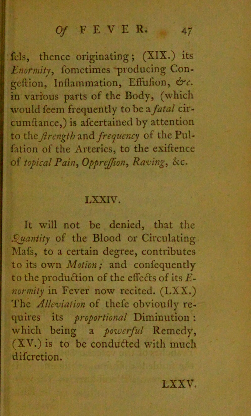 fels, thence originating j (XIX.) its Enormity^ fometimes 'producing Con- geftion. Inflammation, EfFufion, &c. in vari*ous parts of the Body, (which would feem frequently to be a fatal cir- cumftance,) is afcertained by attention to the Jlrength and frequency of the Pul- fation of the Arteries, to the exiftcnce of topical Pain, Opprejfton, Raving, &c. LXXIV. It will not be denied, that the S^antity of the Blood or Circulating Mafs, to a certain degree, contributes to its own Motion; and confequently to the production of the effects of its E- normity in Fever now recited. (LXX.) The Alleviation of thefe obvioufly re- quires its proportional Diminution : which being a powerful Remedy, (XV.) is to be conducted with much diferetion.