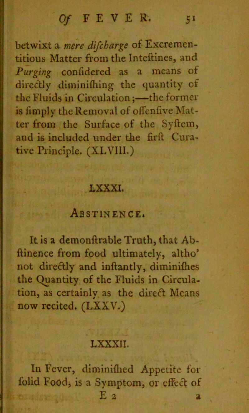 betwixt a mere difcharge of Excremen- titious Matter from the Inteftines, and Purging confidered as a means of direclly diminifliing the quantity of the Fluids in Circulation;—the former is limply the Removal of oflenfive Mat- ter from the Surface of the Syftem, and is included under the firll Cura- tive Principle. (XLVIII.) LXXXI. Abstinence. It is a dcmonftrable Truth, that Ab- ftinence from food ultimately, altho* not direcUy and inftantly, diminifhes the Quantity of the Fluids in Circula- tion, as certainly as the direft Means now recited. (LXXV.) LXXXII. In Fever, diminiflied Appetite for folid Food, is a Symptom, or effect of E 2 a