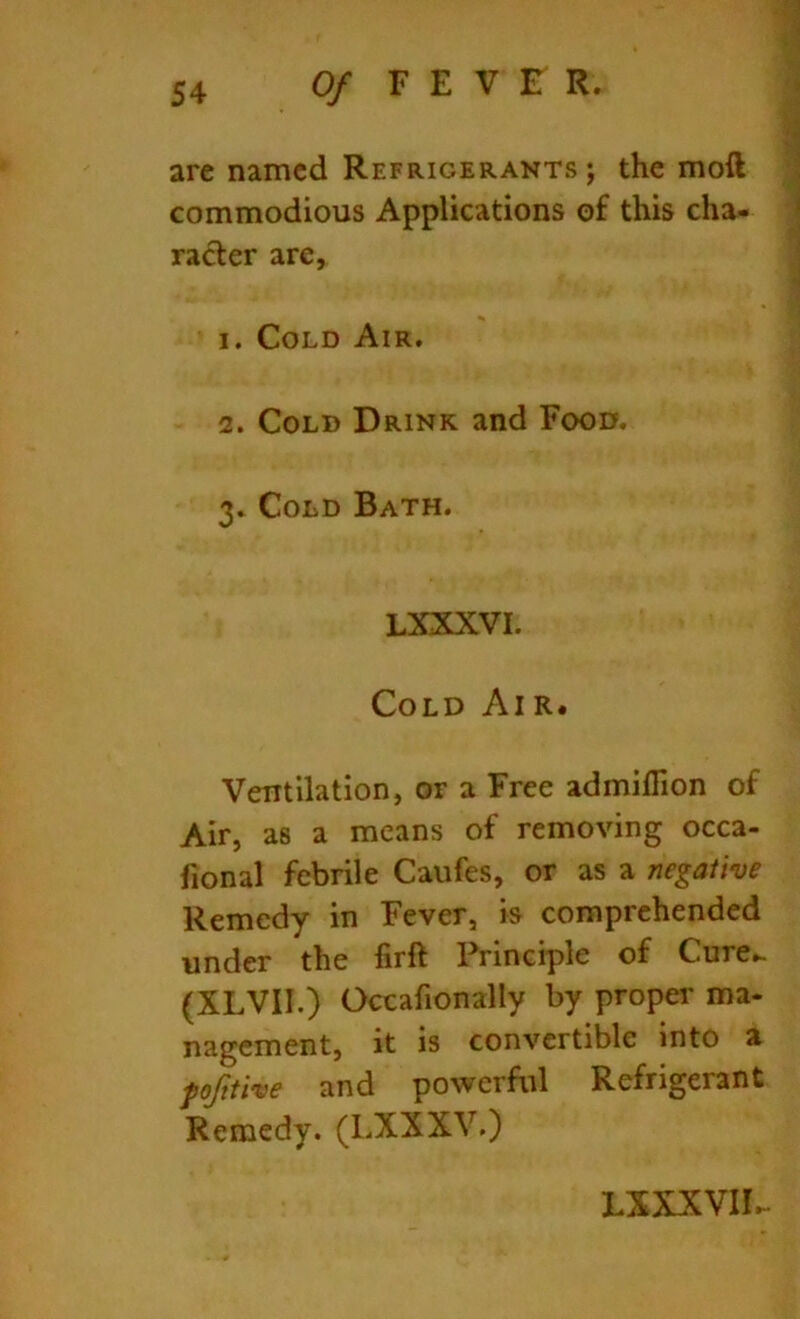 are named Refrigerants ; the moft commodious Applications of this cha- racter are, 1. Cold Air. 2. Cold Drink and Food. 3. Cold Bath. LXXXVI. Cold Air. Ventilation, or a Free admifiion of Air, as a means of removing occa- fional febrile Caufes, or as a negative Remedy in Fever, is comprehended under the firft Principle of Cure- (XLVII.) Occafionally by propei' ma- nagement, it is convertible into a pofttive and powerful Refrigerant Remedy. (LXXXV.) LXXXVII.-