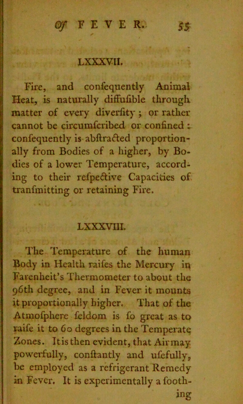 LXXXVII. Fire, and confequently Animal Heat, is naturally difFufible through, matter of every diverfity ; or rather cannot be circumfcribed or confined : confequently is abftradled proportion- ally from Bodies of a higher, by Bo- dies of a lower Temperature, accord- ing to their refpeftive Capacities of tranfmitting or retaining Fire. LXXXVIIL The Temperature of the human Body in Health raifes the Mercury iq Farenheit’s Thermometer to about the 96th degree, and in Fever it mounts it proportionally higher. That of the Atmofphere feldom is fo great as to raife it to 60 degrees in the Temperate Zones. It is then evident, that Air may powerfully, conftantly and ufefully, be employed as a refrigerant Remedy in Fever, It is experimentally a footh- ing