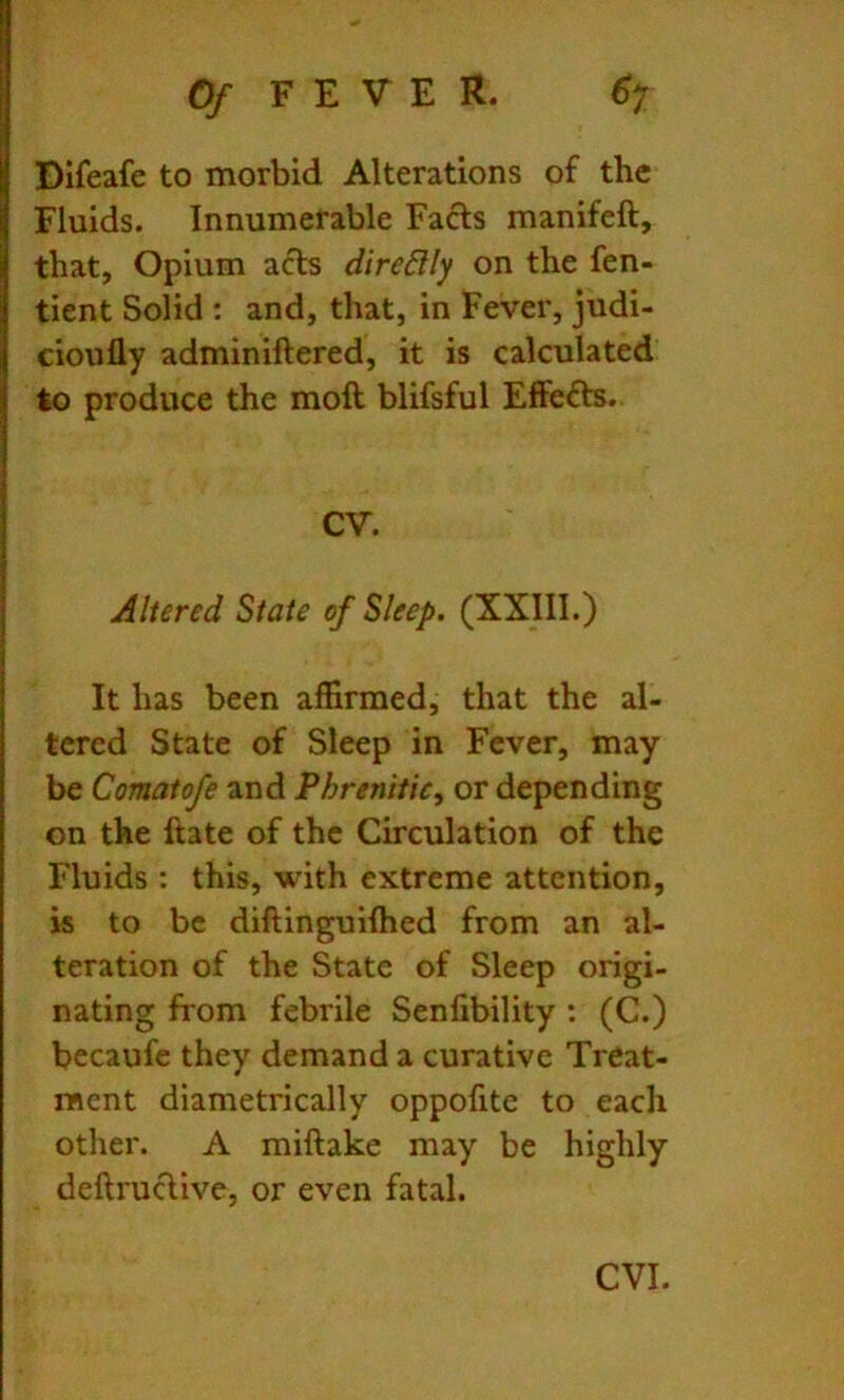 Dlfeafe to morbid Alterations of the Fluids. Innumerable Fafts manifcft, that, Opium acts direBIy on the fen- tient Solid ; and, that, in Fever, judi- cioufly adminiftered, it is calculated to produce the moil blifsful Effects.. CV. Altered State of Sleep. (XXIII.) It has been affirmed, that the al- tered State of Sleep in Fever, may be Comatofe and Phrenifie, or depending on the ftate of the Circulation of the Fluids : this, with extreme attention, is to be diftinguilhed from an al- teration of the State of Sleep origi- nating from febrile Senfibility : (C.) becaufe they demand a curative Treat- ment diametrically oppofite to each other. A miftake may be highly deftruclive, or even fatal.