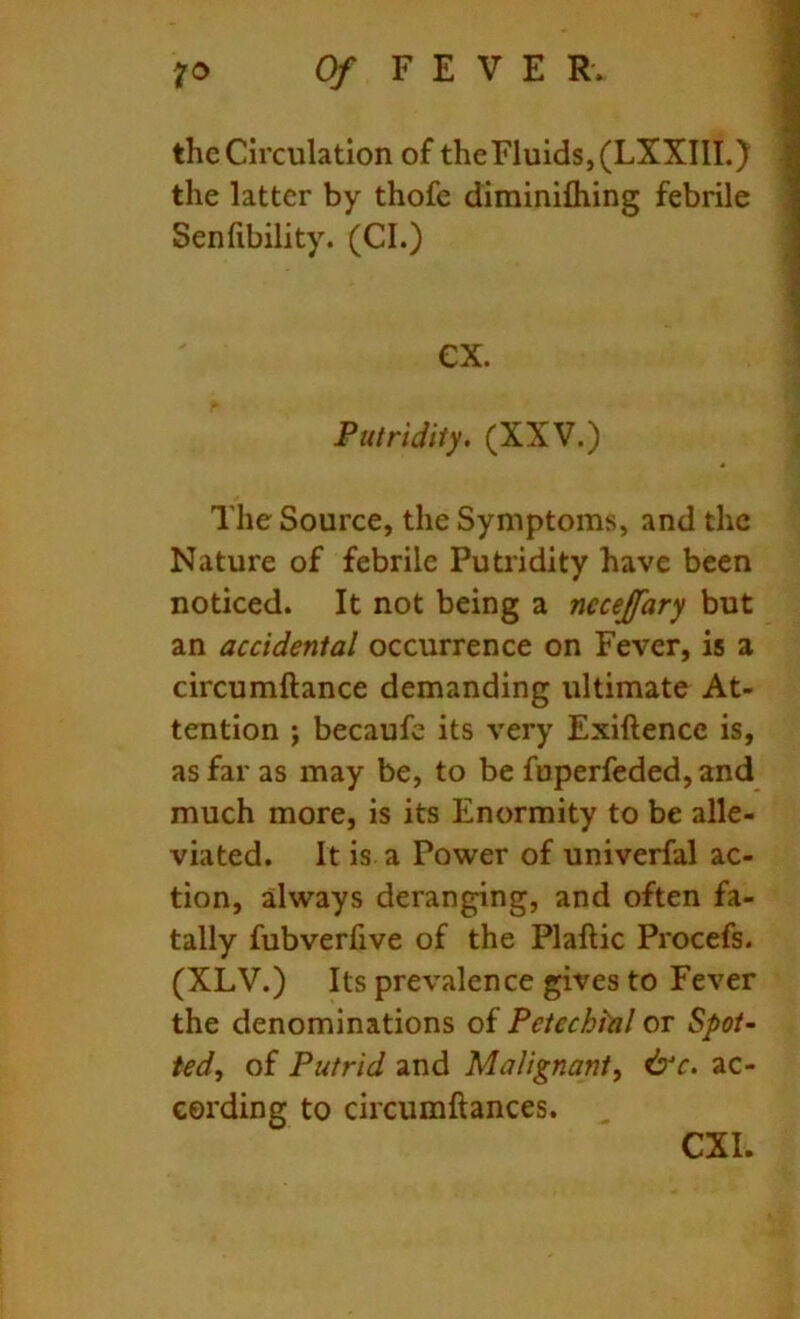 the Circulation of the Fluids, (LXXIII.) the latter by thofe diminifhing febrile Senlibility. (CL) ex. Putridity. (XXV.) The Source, the Symptoms, and the Nature of febrile Putridity have been noticed. It not being a nccejfary but an accidental occurrence on Fever, is a circumftance demanding ultimate At- tention ; becaufe its very Exiftencc is, as far as may be, to be fuperfeded,and much more, is its Enormity to be alle- viated. It is a Power of univerfal ac- tion, always deranging, and often fa- tally fubverfive of the Plaftic Procefs. (XLV.) Its prevalence gives to Fever the denominations of Petechial or Spot- ted, of Putrid and Malignant, &c. ac- cording to circumftances.