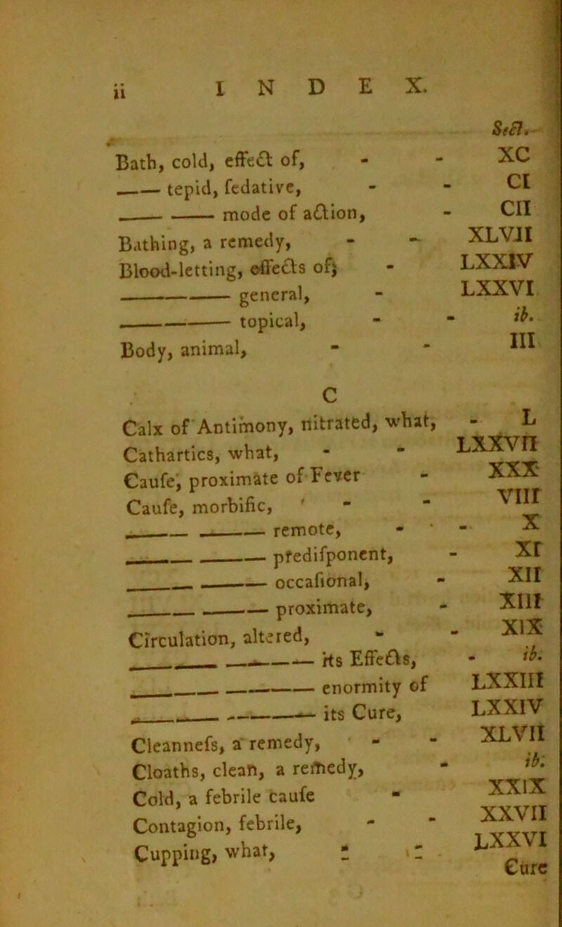 u Bath, cold, cfFeft of, tepid, fedativc, — mode of aillon, Bathing, a remedy, Blood-letting, offeas ofj topical. Body, animal. Se£ti- XC Cl CII XLVJI LXXIV LXXVI ih. Ill C Calx of Antimony, nitrated, what. Cathartics, what, Caufe; proximate of Fever Caufe, morbific, ' remote, pfedifponent, —— occafional, proximate, Circulation, altered, - Hs Effcas, enormity of „ — its Cure, Cleannefs, a’ remedy, Cloaths, clean, a remedy, Cold, a febrile caufe Contagion, febrile, Cupping, what, * »: L LX5tVn XXX viir X xr XII XIII XIX . Lxxin LXXIV XLVII ib. XXIX XXVII LXXVI Cure