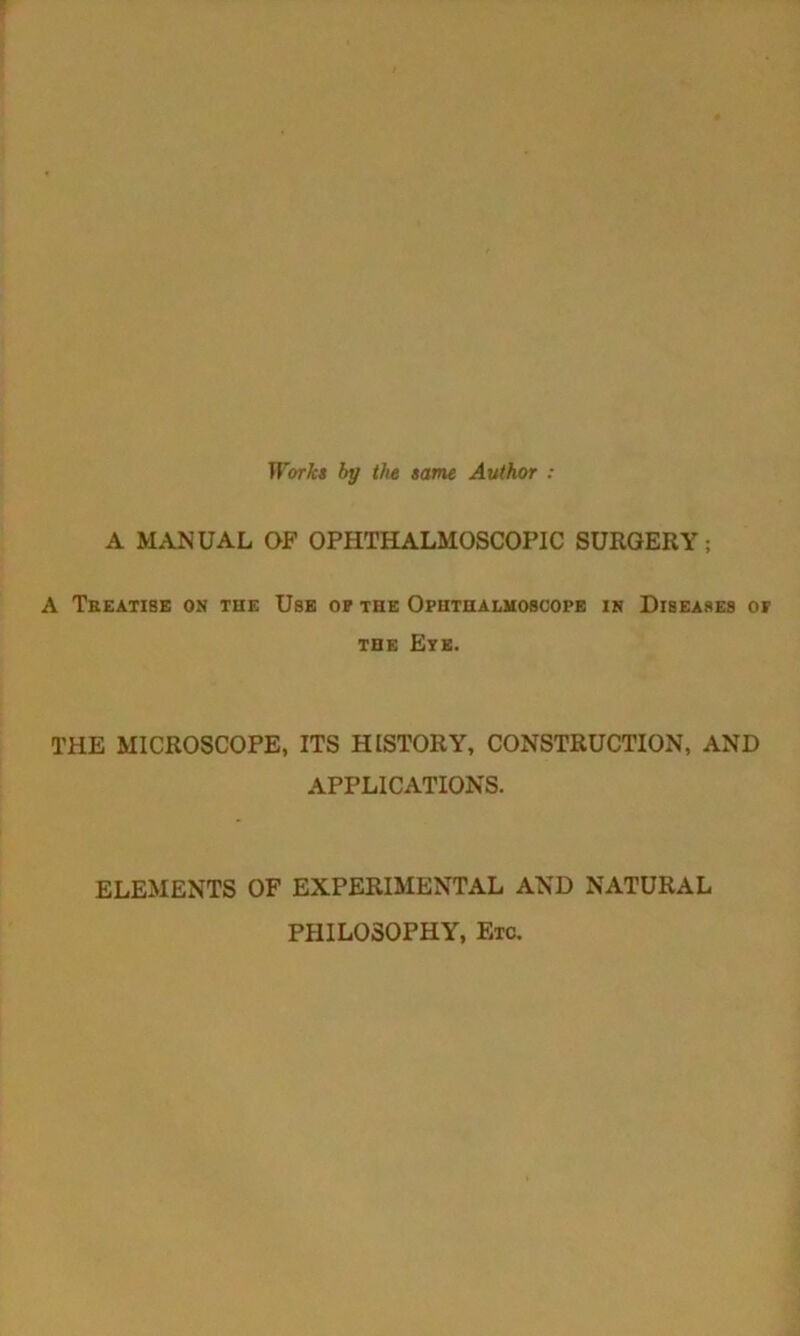 Works by the same Author : A MANUAL OF OPHTHALMOSCOPIC SURGERY; A Tkeatise on the Use op the Ophthalmoscope in Diseases or the Eye. THE MICROSCOPE, ITS HISTORY, CONSTRUCTION, AND APPLICATIONS. ELEMENTS OF EXPERIMENTAL AND NATURAL PHILOSOPHY, Etc.