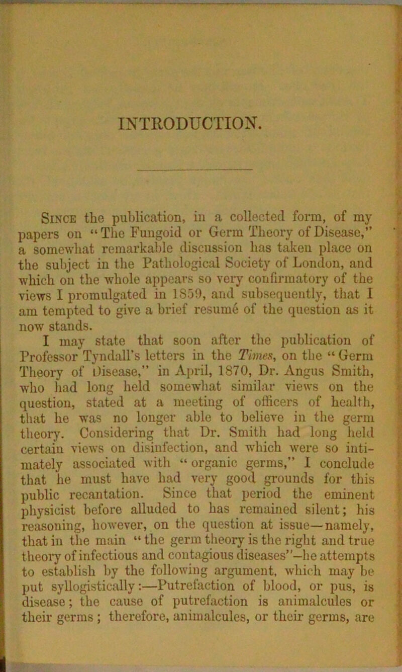 INTRODUCTION. Since the publication, in a collected form, of my papers on “The Fungoid or Germ Theory of Disease,” a somewhat remarkable discussion has taken place on the subject in the Pathological Society of London, and which on the whole appears so very confirmatory of the views I promulgated in 1S59, and subsequently, that 1 am tempted to give a brief resume of the question as it now stands. I may state that soon after the publication of Professor Tyndall's letters in the Times, on the “ Germ Theory of disease,” in April, 1870, Dr. Angus Smith, who had long held somewhat similar views on the question, stated at a meeting of officers of health, that he was no longer able to believe in the germ theory. Considering that Dr. Smith had long held certain views on disinfection, and which were so inti- mately associated with “ organic germs,” I conclude that he must have had very good grounds for this public recantation. Since that period the eminent physicist before alluded to has remained silent; his reasoning, however, on the question at issue—namely, that in the main “the germ theory is the right and true theory of infectious and contagious diseases”-he attempts to establish by the following argument, which may be put syllogistically:—Putrefaction of blood, or pus, is disease; the cause of putrefaction is animalcules or their germs ; therefore, animalcules, or their germs, are