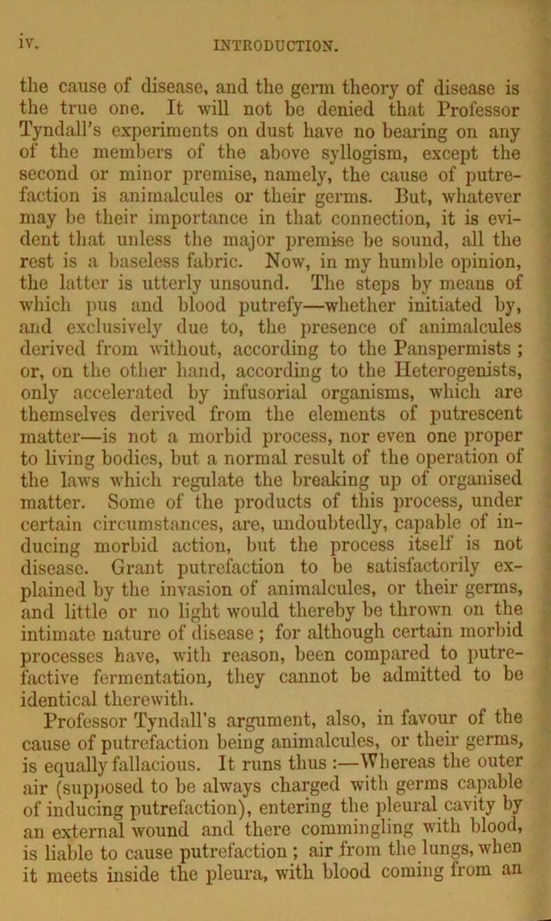 the cause of disease, and the germ theory of disease is the true one. It will not be denied that Professor Tyndall’s experiments on dust have no bearing on any of the members of the above syllogism, except the second or minor premise, namely, the cause of putre- faction is animalcules or their germs. But, whatever may be their importance in that connection, it is evi- dent that unless the major premise be sound, all the rest is a baseless fabric. Now, in my humble opinion, tbe latter is utterly unsound. The steps by means of which pus and blood putrefy—whether initiated by, and exclusively due to, the presence of animalcules derived from without, according to the Panspermists ; or, on the other hand, according to the Heterogenists, only accelerated by infusorial organisms, which are themselves derived from the elements of putrescent matter—is not a morbid process, nor even one proper to living bodies, but a normal result of the operation of the laws which regulate the breaking up of organised matter. Some of the products of this process, under certain circumstances, are, undoubtedly, capable of in- ducing morbid action, but the process itself is not disease. Grant putrefaction to be satisfactorily ex- plained by the invasion of animalcules, or their germs, and little or no light would thereby be thrown on the intimate nature of disease ; for although certain morbid processes have, with reason, been compared to putre- factive fermentation, they cannot be admitted to be identical therewith. Professor Tyndall’s argument, also, in favour of the cause of putrefaction being animalcules, or their germs, is equally fallacious. It runs thus :—Whereas the outer air (supposed to be always charged with germs capable of inducing putrefaction), entering the pleural cavity by an external wound and there commingling with blood, is liable to cause putrefaction ; air from the lungs, when it meets inside the pleura, with blood coming from an