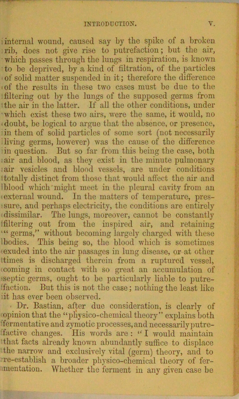 i internal wound, caused say by the spike of a broken : rib, does not give rise to putrefaction; but the air, which passes through the lungs in respiration, is known to be deprived, by a kind of filtration, of the particles of solid matter suspended in it; therefore the difference i of the results in these two cases must be due to the Altering out by the lungs of the supposed germs from i the aii* in the latter. If all the other conditions, under ■ which exist these two airs, were the same, it would, no 'doubt, be logical to argue that the absence, or presence, ■ in them of solid particles of some sort (not necessarily diving germs, however) was the cause of the difference in question. But so far from this being the case, both ;air and blood, as they exist in the minute pulmonary ;air vesicles and blood vessels, are under conditions itotally distinct from those that would affect the air and 1 blood which might meet in the pleural cavity from an ' external wound. In the matters of temperature, pres- sure, and perhaps electricity, the conditions are entirely dissimilar. The lungs, moreover, cannot be constantly ^filtering out from the inspired air, and retaining “ germs,” without becoming largely charged with these : bodies. This being so, the blood which is sometimes < exuded into the air passages in lung disease, or at other ttimes is discharged therein from a ruptured vessel, (coming in contact with so great an accumulation of 'Septic germs, ought to be particularly liable to putre- faction. But this is not the case; nothing the least like .it has ever been observed. ■ Dr. Bastian, after due consideration, is clearly of opinion that the “pliysieo-chemical theory” explains both 'fermentative and zymotic processes, and necessarily putre- factive changes. Ilis words are: 111 would maintain that facts already known abundantly suffice to displace ' the narrow and exclusively vital (germ) theory, and to re-establish a broader physico-chemical theory of fer- mentation. Whether the ferment in any given case be