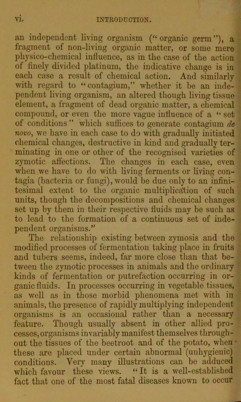 an independent living organism (“ organic germ ”), a fragment of non-living organic matter, or some mere physico-cliemical influence, as in the case of the action of finely divided platinum, the indicative change is in each case a result of chemical action. And similarly with regard to “contagium,” whether it be an inde- pendent living organism, an altered though living tissue element, a fragment of dead organic matter, a chemical compound, or even the more vague influence of a “ set of conditions ” which suffices to generate contagium de novo, we have in each case to do with gradually initiated chemical changes, destructive in kind and gradually ter- minating in one or other of the recognised varieties of zymotic affections. The changes in each case, even when we have to do with living ferments or living con- tagia (bacteria or fungi), would be due only to an infini- tesimal extent to the organic multiplication of such units, though the decompositions and chemical changes set up by them in their respective fluids may be such as to lead to the formation of a continuous set of inde- pendent organisms.’' The relationship existing between zymosis and the modified processes of fermentation taking place in fruits and tubers seems, indeed, far more close than that be- tween the zymotic processes in animals and the ordinary kinds of fermentation or putrefaction occurring in or- ganic fluids. In processes occurring in vegetable tissues, as well as in those morbid phenomena met with in animals, the presence of rapidly multiplying independent organisms is an occasional rather than a necessary feature. Though usually absent in other allied pro- cesses, organisms invariably manifest themselves through- out the tissues of the beetroot and of the potato, when • these are placed under certain abnormal (unhygienic) conditions. Very many illustrations can be adduced which favour these views. “ It is a well-established fact that one of the most fatal diseases known to occur