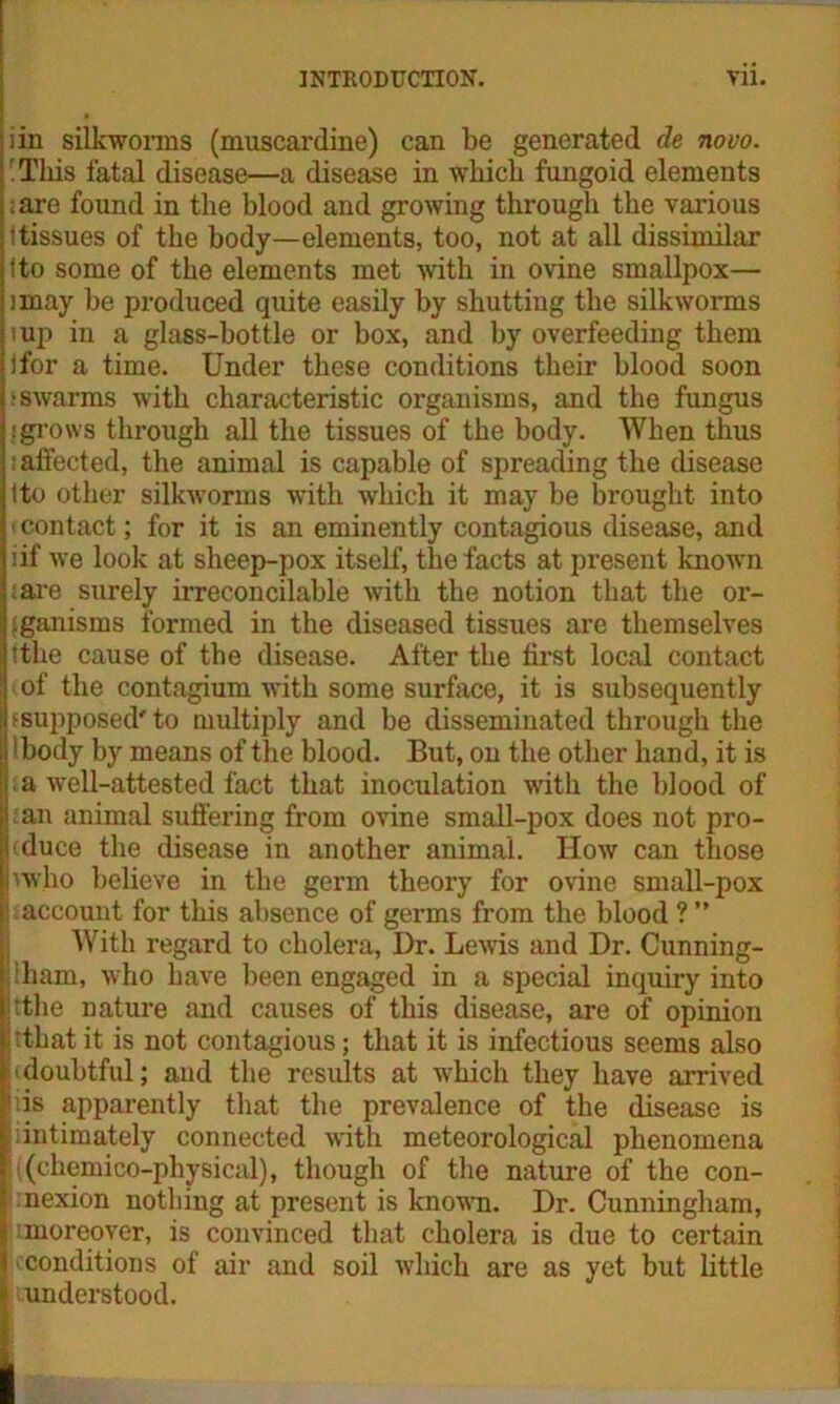 iin silkworms (muscardine) can be generated de novo. 'This fatal disease—a disease in which fungoid elements ;are found in the blood and growing through the various i tissues of the body—elements, too, not at all dissimilar tto some of the elements met with in ovine smallpox— imay be produced quite easily by shutting the silkworms mp in a glass-bottle or box, and by overfeeding them ifor a time. Under these conditions their blood soon ■ swarms with characteristic organisms, and the fungus : grows through all the tissues of the body. When thus i affected, the animal is capable of spreading the disease ito other silkworms with which it may be brought into ■ contact; for it is an eminently contagious disease, and iif we look at sheep-pox itself, the facts at present known sare surely irreconcilable with the notion that the or- ganisms formed in the diseased tissues are themselves tthe cause of the disease. After the first local contact of the contagium with some surface, it is subsequently {supposed' to multiply and be disseminated through the Ibody by means of the blood. But, on the other hand, it is |: a well-attested fact that inoculation w'ith the blood of ban animal suffering from ovine small-pox does not pro- fiduce the disease in another animal. How can those '■who believe in the germ theory for ovine small-pox ! account for this absence of germs from the blood ? ” With regard to cholera, Dr. Lewis and Dr. Cunning- :ham, who have been engaged in a special inquiry into itthe nature and causes of this disease, are of opinion Itthatit is not contagious; that it is infectious seems also cdoubtful; and the results at which they have arrived iis apparently that the prevalence of the disease is liintimately connected with meteorological phenomena li(chemico-physical), though of the nature of the con- I nexion nothing at present is known. Dr. Cunningham, II (moreover, is convinced that cholera is due to certain | conditions of air and soil which are as yet but little | understood.