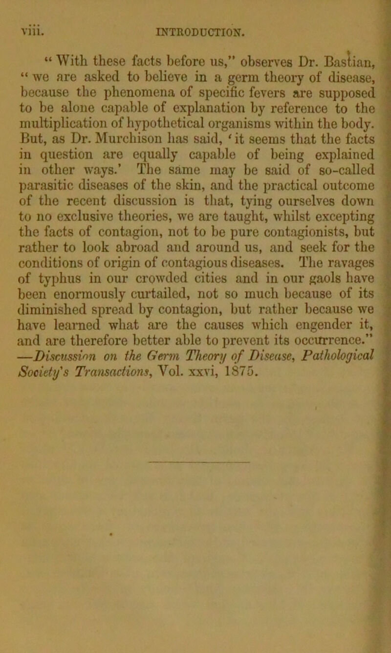 “ With these facts before us,” observes Dr. Bastian, “ we are asked to believe in a germ theory of disease, because the phenomena of specific fevers are supposed to be alone capable of explanation by reference to the multiplication of hypothetical organisms within the body. But, as Dr. Murchison has said, ‘ it seems that the facts in question are equally capable of being explained in other ways.’ The same may be said of so-called parasitic diseases of the skin, and the practical outcome of the recent discussion is that, tying ourselves down to no exclusive theories, we are taught, whilst excepting the facts of contagion, not to be pure contagionists, but rather to look abroad and around us, and seek for the conditions of origin of contagious diseases. The ravages of typhus in our crowded cities and in our gaols have been enormously curtailed, not so much because of its diminished spread by contagion, but rather because we have learned what are the causes which engender it, and are therefore better able to prevent its occurrence.” —Discussion on the Germ Theor;/ of Disease, Pathological Society's Transactions, Yol. xxvi, 1875.