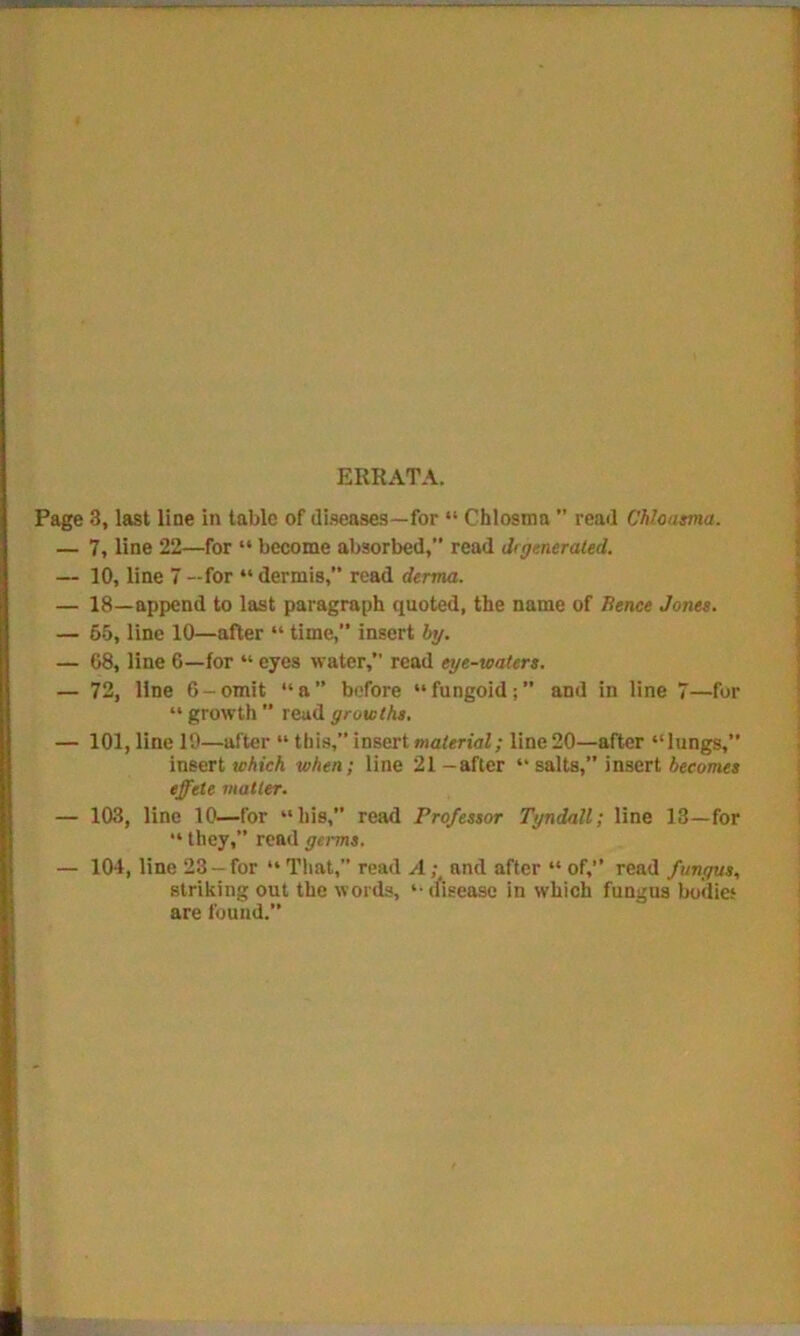ERRATA. Page 3, last line in table of diseases—for “ Chlosma ” read Chloasma. — 7, line 22—for “ become absorbed, read drgenerated. — 10, line 7 —for “ dermis,” read derma. — 18—append to last paragraph quoted, the name of Hence Jones. — 55, line 10—after “ time, insert by. — 68, line 6—for “ eyes water, read eye-waters. — 72, line 6-omit “a” before “fungoid;” and in line 7—for “ growth ” read growths. — 101, line 10—after “ this,” insert material; line 20—after “lungs,” insert which when; line 21 -after “ salts,” insert becomes effete matter. — 103, line 10—for “his,” read Professor Tyndall; line 13—for “ they,” read germs. — 104, line 23 —for “ That,” read A; and after “ of,” read fungus, striking out the words, “ disease in which fungus bodies are found.”
