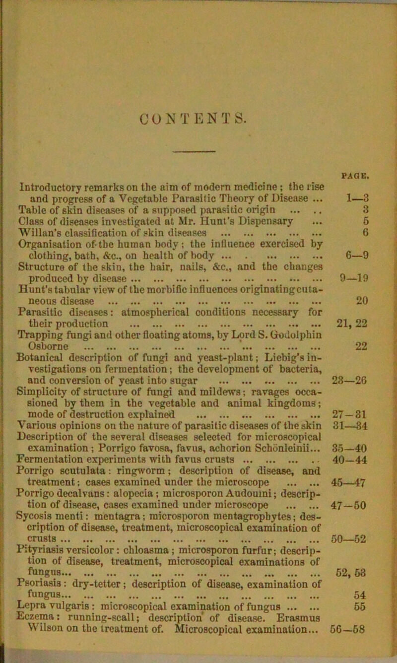 C O N T E N T S. Introductory remarks on the aim of modern medicine; the rise and progress of a Vegetable Parasitic Theory of Disease ... Table of skin diseases of a supposed parasitic origin Class of diseases investigated at Mr. Hunt’s Dispensary Willan’s classification of skin diseases Organisation of-the human body; the influence exercised by clothing, bath, &c., on health of body Structure of the skin, the hair, nails, &c„ and the changes produced by disease Hunt’s tabular view of the morbific influences originating cuta- neous disease Parasitic diseases: atmospherical conditions necessary for their production Trapping fungi and other floating atoms, by Lord S. Godolphin Osborne Botanical description of fungi and yeast-plant; Liebig’s in- vestigations on fermentation; the development of bacteria, and conversion of yeast into sugar Simplicity of structure of fungi and mildews; ravages occa- sioned by them in the vegetable and animal kingdoms; mode of destruction explained Various opinions on the nature of parasitic diseases of the skin Description of the several diseases selected for microscopical examination ; Porrigo favosa, favus, achorion Schbnleinii... Fermentation experiments with favus crusts Porrigo scutulata: ringworm; description of disease, and treatment; cases examined under the microscope Porrigodecalvans: alopecia; microsporon Audouini; descrip- tion of disease, cases examined under microscope Sycosis menti: mentagra; microsporon mentagrophytes; des- cription of disease, treatment, microscopical examination of crusts Pityriasis versicolor: chloasma; microsporon furfur; descrip- tion of disease, treatment, microscopical examinations of fnngus Psoriasis: dry-tetter; description of disease, examination of fungus Lepra vulgaris: microscopical examination of fungus Eczema: running-scali; description of disease. Erasmus Wilson on the treatment of. Microscopical examination... PAGE. 1—3 6—9 9—19 20 21, 22 22 23—26 27-31 31—34 35-40 40-44 45—47 47-50 50—52 52, 53 54 55 56-68 COU5C