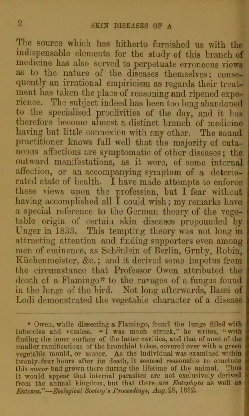 The source which lias hitherto furnished us with the indispensable elements for the study of this branch of medicine has also served to perpetuate erroneous views as to the nature of the diseases themselves; conse- quently an irrational empiricism as regards their treat- ment has taken the place of reasoning and ripened expe- rience. The subject indeed has been too long abandoned j to the specialised proclivities of the day, and it has therefore become almost a distinct branch of medicine having but little connexion with any other. The sound practitioner knows full well that the majority of cuta- neous affections are symptomatic of other diseases; the outward manifestations, as it were, of some internal affection, or an accompanying symptom of a deterio- rated state of health. I have made attempts to enforce these views upon the profession, but I fear without having accomplished all I could wish; my remarks have a special reference to the German theory of the vege- table origin of certain skin diseases propounded by Unger in 1833. This tempting theory was not long in attracting attention and finding supporters even among men of eminence, as Schonlein of Berlin, Gruby, Robin, Kiichenmeister, &c.; and it derived some impetus from the circumstance that Professor Owen attributed the death of a Flamingo* to the ravages of a fungus found in the lungs of the bird. Not long afterwards, Bassi of Lodi demonstrated the vegetable character of a disease * Owen, while dissecting a Flamingo, found the lungs filled with tubercles and vomica?. “I was much struck,” he writes, “with finding the inner surface of the latter cavities, and that of most of the smaller ramifications of the bronchial tubes, covered over with a green vegetable mould, or mucor. As the individual was examined within twenty-four hours after its death, it seemed reasonable to conclude this mucor had grown there during the lifetime of the animal. Thus it would appear that internal parasites are not exclusively derived i from the animal kingdom, but that there are Entophyta as well as Enloioa.—Zoological Society’s Proceedings, Aug. 28, 1832.