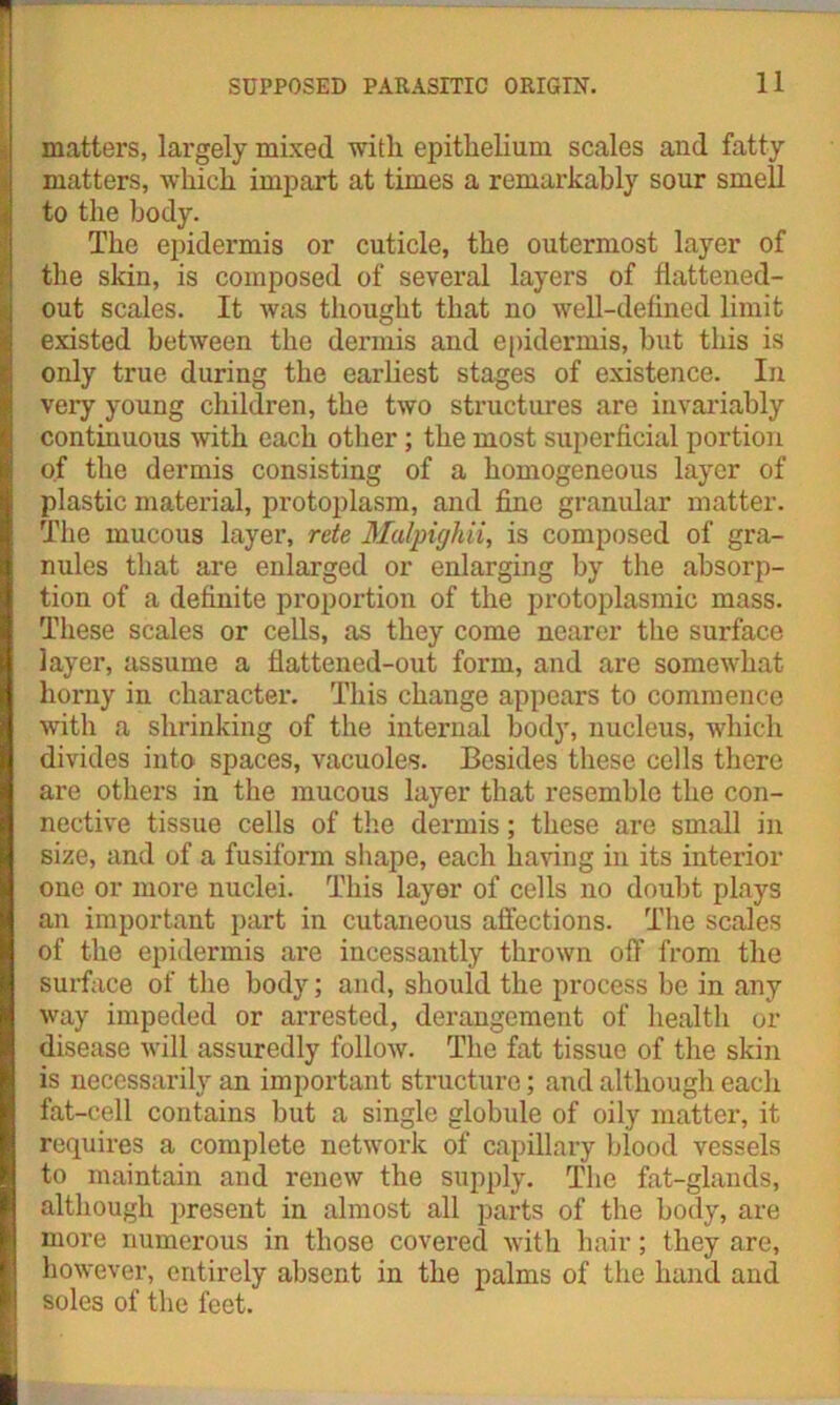 matters, largely mixed with epithelium scales and fatty matters, which impart at times a remarkably sour smell to the body. The epidermis or cuticle, the outermost layer of the skin, is composed of several layers of flattened- out scales. It was thought that no well-defined limit existed between the dermis and epidermis, but this is only true during the earliest stages of existence. In very young children, the two structures are invariably continuous with each other; the most superficial portion of the dermis consisting of a homogeneous layer of plastic material, protoplasm, and fine granular matter. The mucous layer, rete Malpighii, is composed of gra- nules that are enlarged or enlarging by the absorp- tion of a definite proportion of the protoplasmic mass. These scales or cells, as they come nearer the surface layer, assume a flattened-out form, and are somewhat horny in character. This change appears to commence with a shrinking of the internal body, nucleus, which divides into spaces, vacuoles. Besides these cells there are others in the mucous layer that resemble the con- nective tissue cells of the dermis; these are small in size, and of a fusiform shape, each having in its interior one or more nuclei. This layer of cells no doubt plays an important part in cutaneous affections. The scales of the epidermis are incessantly thrown off from the surface of the body; and, should the process be in any way impeded or arrested, derangement of health or disease will assuredly follow. The fat tissue of the skin is necessarily an important structure; and although each fat-cell contains but a single globule of oily matter, it requires a complete network of capillary biood vessels to maintain and renew the supply. The fat-glands, although present in almost all parts of the body, are more numerous in those covered with hair; they are, however, entirely absent in the palms of the hand and soles of the feet.