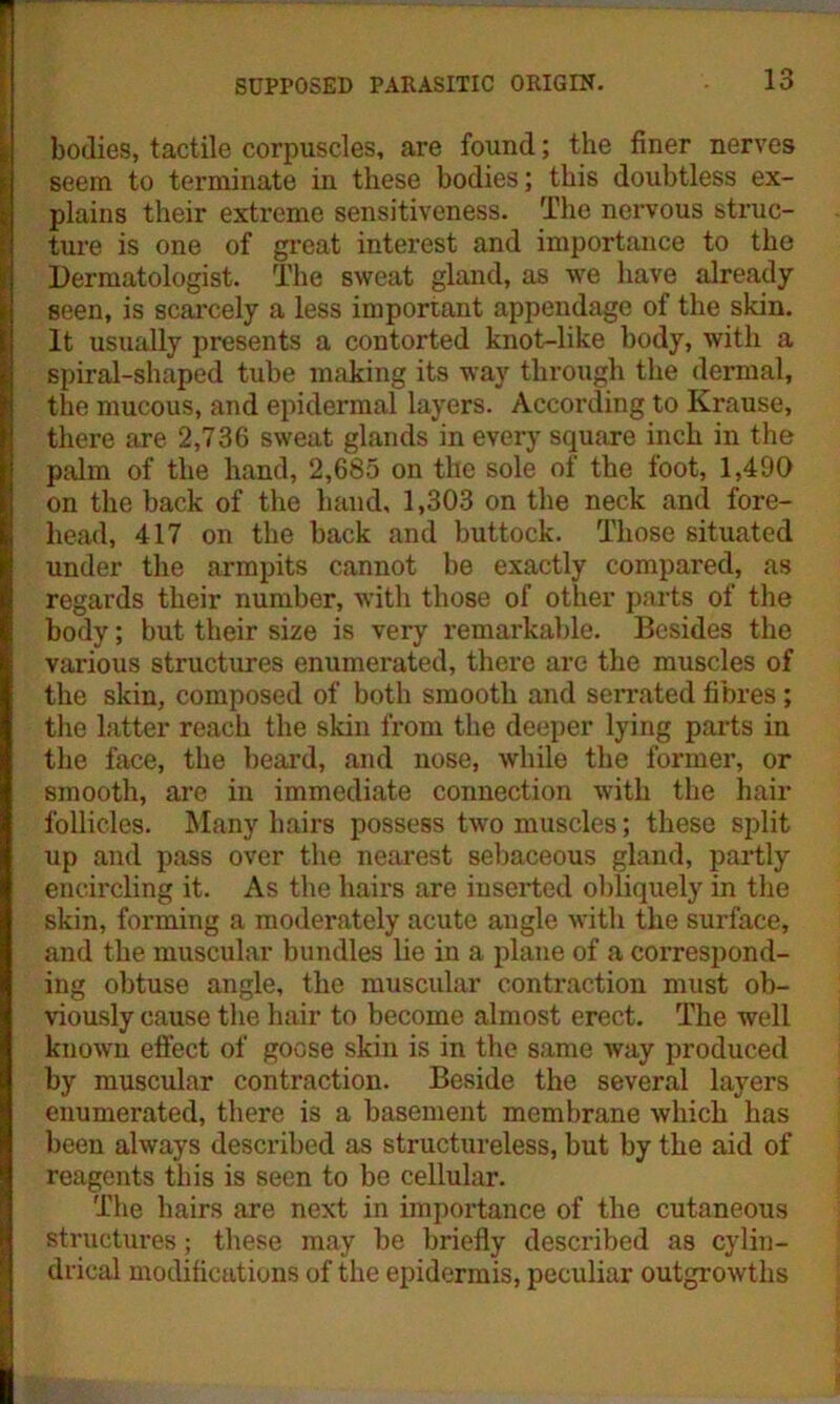 bodies, tactile corpuscles, are found; the finer nerves seem to terminate in these bodies; this doubtless ex- plains their extreme sensitiveness. The nervous struc- ture is one of great interest and importance to the Dermatologist. The sweat gland, as we have already- seen, is scarcely a less important appendage of the skin. It usually presents a contorted knot-like body, with a spiral-shaped tube making its way through the dermal, the mucous, and epidermal layers. According to Krause, there are 2,736 sweat glands in every square inch in the palm of the hand, 2,685 on the sole of the foot, 1,490 on the back of the hand, 1,303 on the neck and fore- head, 417 on the back and buttock. Those situated under the armpits cannot be exactly compared, as regards their number, with those of other parts of the body; but their size is very remarkable. Besides the various structures enumerated, there are the muscles of the skin, composed of both smooth and serrated fibres; the latter reach the skin from the deeper lying parts in the face, the beard, and nose, while the former, or smooth, are in immediate connection with the hair follicles. Many hairs possess two muscles; these split up and pass over the nearest sebaceous gland, partly encircling it. As the hairs are inserted obliquely in the skin, forming a moderately acute angle with the surface, and the muscular bundles lie in a plane of a correspond- ing obtuse angle, the muscular contraction must ob- viously cause the hair to become almost erect. The well known effect of goose skin is in the same way produced by muscular contraction. Beside the several layers enumerated, there is a basement membrane which has been always described as structureless, but by the aid of reagents this is seen to be cellular. The hairs are next in importance of the cutaneous structures; these may be briefly described as cylin- drical modifications of the epidermis, peculiar outgrowths