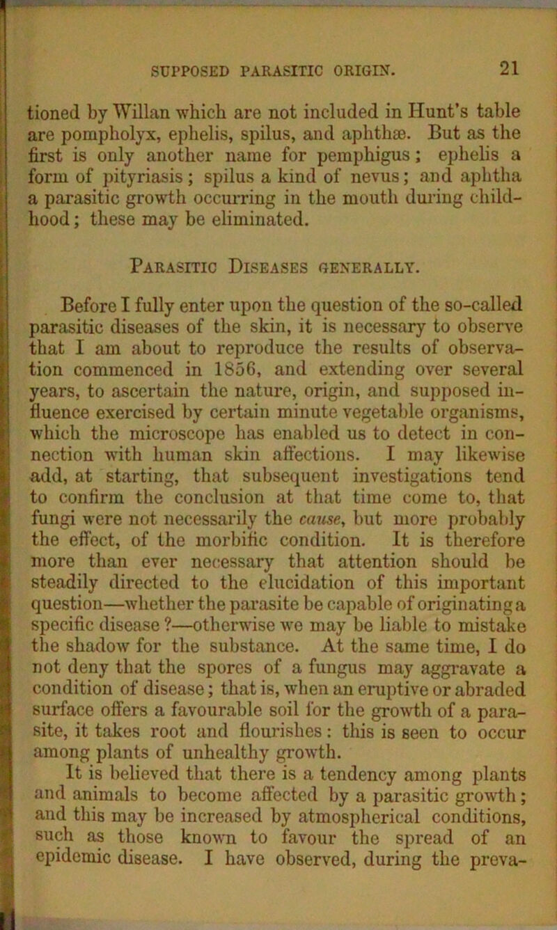 tioned by Willan which are not included in Hunt’s table are pompholyx, ephelis, spilus, and aphthae. But as the first is only another name for pemphigus; ephelis a form of pityriasis; spilus a kind of nevus; and aphtha a parasitic growth occurring in the mouth during child- hood ; these may be eliminated. Parasitic Diseases generally. Before I fully enter upon the question of the so-called parasitic diseases of the skin, it is necessary to observe that I am about to reproduce the results of observa- Ition commenced in 1856, and extending over several years, to ascertain the nature, origin, and supposed in- fluence exercised by certain minute vegetable organisms, which the microscope has enabled us to detect in con- nection with human skin affections. I may likewise add, at starting, that subsequent investigations tend to confirm the conclusion at that time come to, that fungi were not necessarily the cause, but more probably the effect, of the morbific condition. It is therefore more than ever necessary that attention should be steadily directed to the elucidation of this important I question—whether the parasite be capable of originating a specific disease ?—otherwise we may be liable to mistake the shadoAv for the substance. At the same time, I do not deny that the spores of a fungus may aggravate a condition of disease; that is, when an eruptive or abraded surface offers a favourable soil for the growth of a para- site, it takes root and flourishes: this is seen to occur among plants of unhealthy growth. It is believed that there is a tendency among plants and animals to become affected by a parasitic growth; and this may be increased by atmospherical conditions, such as those known to favour the spread of an epidemic disease. I have observed, during the preva-