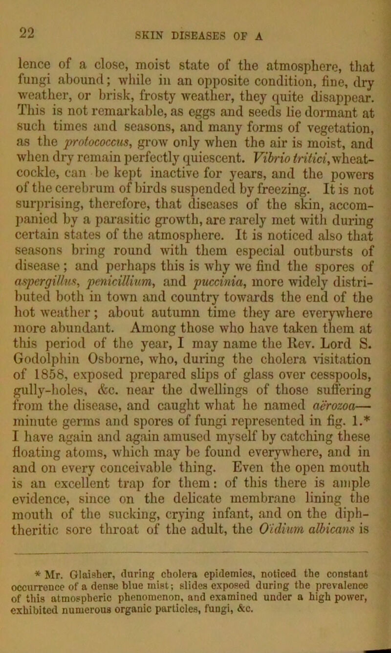 lence of a close, moist state of the atmosphere, that fungi abound; while in an opposite condition, fine, dry weather, or brisk, frosty weather, they quite disappear. This is not remarkable, as eggs and seeds lie dormant at such times and seasons, and many forms of vegetation, as the protococcus, grow only when the air is moist, and when dry remain perfectly quiescent. Vibrio tritici, wheat- cockle, can be kept inactive for years, and the powers of the cerebrum of birds suspended by freezing. It is not surprising, therefore, that diseases of the skin, accom- panied by a parasitic growth, arc rarely met with during certain states of the atmosphere. It is noticed also that seasons bring round with them especial outbursts of disease ; and perhaps this is why we find the spores of aspergiUus, penicillium, and puccinia, more widely distri- buted both in town and country towards the end of the hot weather; about autumn time they are everywhere more abundant. Among those who have taken them at this period of the year, I may name tire Rev. Lord S. Godolphin Osborne, who, during the cholera visitation of 1858, exposed prepared slips of glass over cesspools, gully-holes, &c. near the dwellings of those suffering f rom the disease, and caught what he named aerozoa— minute germs and spores of fungi represented in fig. 1.* I have again and again amused myself by catching these floating atoms, which may be found everywhere, and in and on every conceivable thing. Even the open mouth is an excellent trap for them: of this there is ample evidence, since on the delicate membrane lining the mouth of the sucking, crying infant, and on the diph- theritic sore throat of the adult, the Oulium albicans is * Mr. Glaisber, during cholera epidemics, noticed the constant occurrence of a dense blue mist; slides exposed during the prevalence of this atmospheric phenomenon, and examined under a high power, exhibited numerous organic particles, fungi, &c.