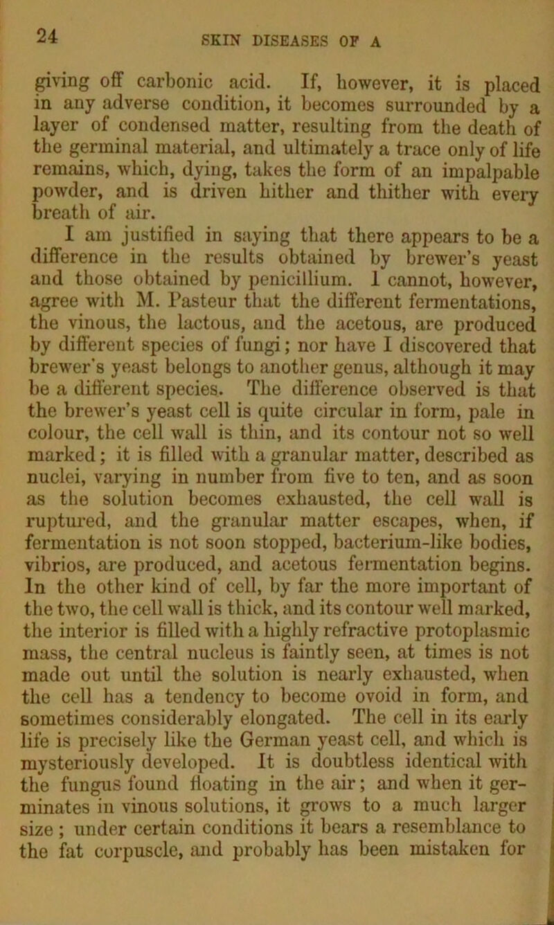 giving off carbonic acid. If, however, it is placed in any adverse condition, it becomes surrounded by a layer of condensed matter, resulting from the death of the germinal material, and ultimately a trace only of life remains, which, dying, takes the form of an impalpable powder, and is driven hither and thither with every breath of air. I am justified in saying that there appears to be a difference in the results obtained by brewer’s yeast and those obtained by penicillium. 1 cannot, however, agree with M. Pasteur that the different fermentations, the vinous, the lactous, and the acetous, are produced by different species of fungi; nor have I discovered that brewer’8 yeast belongs to another genus, although it may be a different species. The difference observed is that the brewer’s yeast cell is quite circular in form, pale in colour, the cell wall is thin, and its contour not so well marked; it is filled with a granular matter, described as nuclei, varying in number from five to ten, and as soon as the solution becomes exhausted, the cell wall is ruptured, and the granular matter escapes, when, if fermentation is not soon stopped, bacterium-like bodies, vibrios, are produced, and acetous fermentation begins. In the other kind of cell, by far the more important of the two, the cell wall is thick, and its contour well marked, the interior is filled with a highly refractive protoplasmic mass, the central nucleus is faintly seen, at times is not made out until the solution is nearly exhausted, when the cell has a tendency to become ovoid in form, and sometimes considerably elongated. The cell in its early life is precisely like the German yeast cell, and which is mysteriously developed. It is doubtless identical with the fungus found floating in the air; and when it ger- minates in vinous solutions, it grows to a much larger size ; under certain conditions it bears a resemblance to the fat corpuscle, and probably has been mistaken for