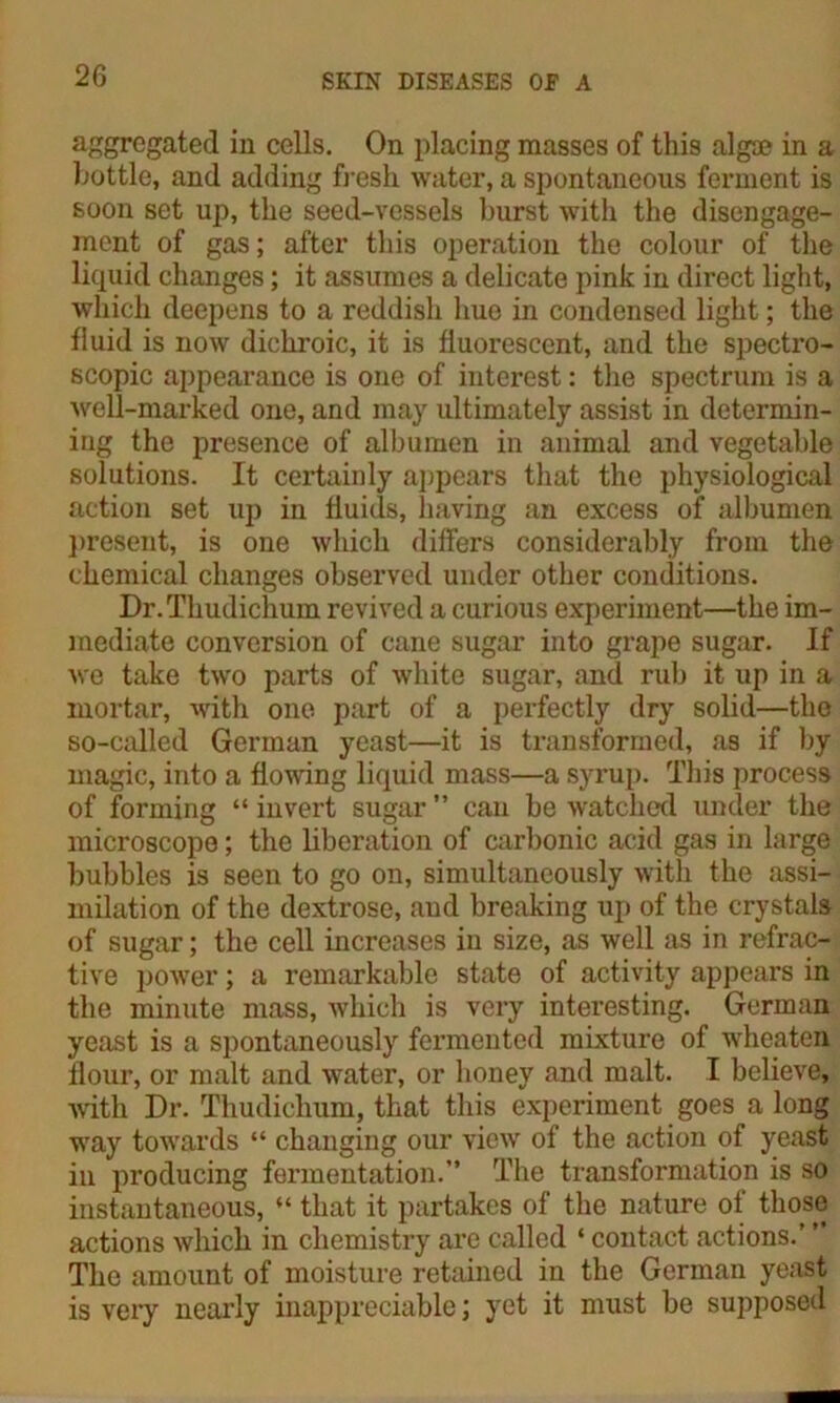 aggregated in cells. On placing masses of this algae in a bottle, and adding fresh water, a spontaneous ferment is soon set up, the seed-vessels burst with the disengage- ment of gas; after this operation the colour of the liquid changes; it assumes a delicate pink in direct light, which deepens to a reddish hue in condensed light; the fluid is now dickroic, it is fluorescent, and the spectro- scopic appearance is one of interest: the spectrum is a well-marked one, and may ultimately assist in determin- ing the presence of albumen in animal and vegetable solutions. It certainly appears that the physiological action set up in fluids, having an excess of albumen present, is one which differs considerably from the chemical changes observed under other conditions. Dr.Tkudichum revived a curious experiment—the im- mediate conversion of cane sugar into grape sugar. If we take twro parts of white sugar, and rub it up in a mortar, with one part of a perfectly dry solid—the so-called German yeast—it is transformed, as if by magic, into a flowing liquid mass—a syrup. This process of forming “ invert sugar ” can be watched under the microscope; the liberation of carbonic acid gas in large bubbles is seen to go on, simultaneously with the assi- milation of the dextrose, and breaking up of the crystals of sugar; the cell increases in size, as well as in refrac- tive power; a remarkable state of activity appears in the minute mass, which is very interesting. German yeast is a spontaneously fermented mixture of wheaten flour, or malt and water, or honey and malt. I believe, •with Dr. Thudiclium, that this experiment goes a long way towards “ changing our view of the action of yeast in producing fermentation.” The transformation is so instantaneous, “ that it partakes of the nature of those actions which in chemistry are called ‘ contact actions.’ ” The amount of moisture retained in the German yeast is very nearly inappreciable; yet it must be supposed