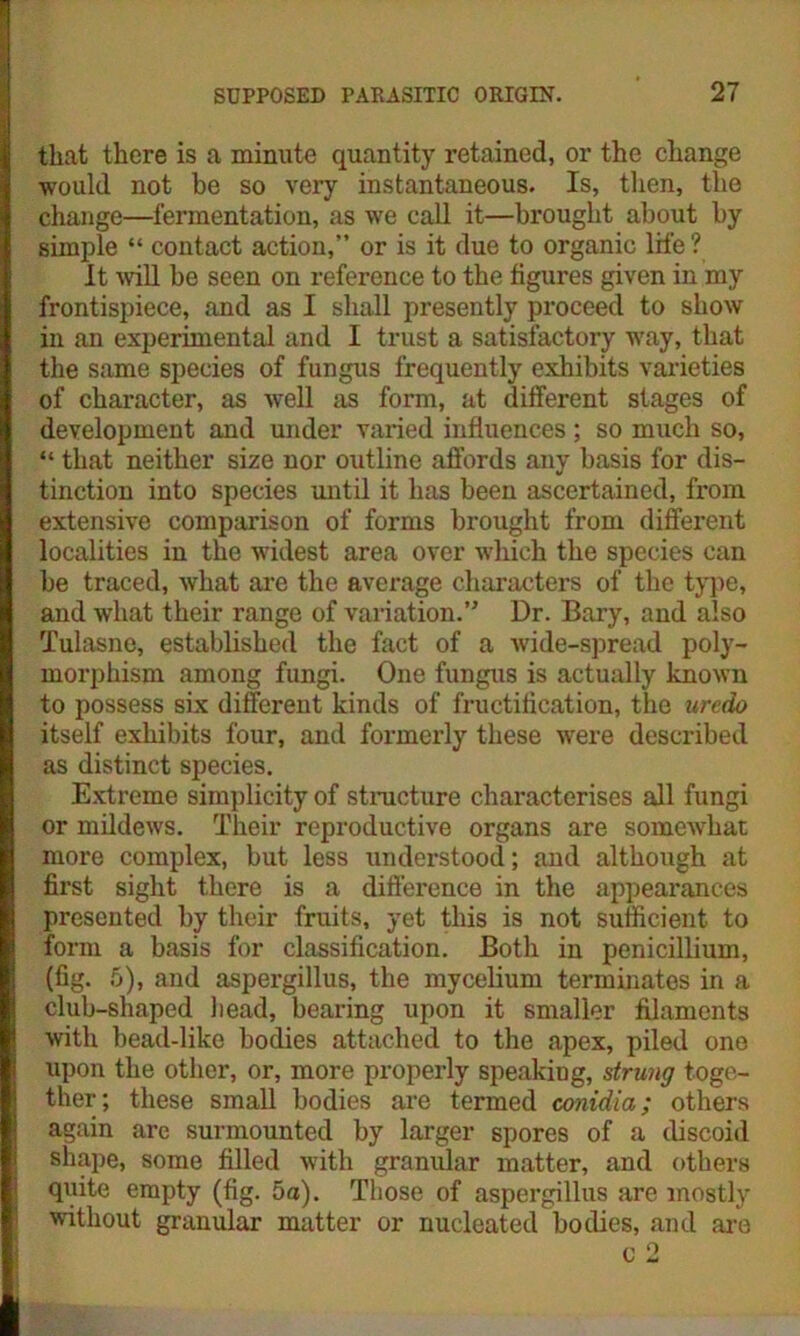 that there is a minute quantity retained, or the change would not be so very instantaneous. Is, then, the change—fermentation, as we call it—brought about by simple “ contact action,” or is it due to organic life ? It will be seen on reference to the figures given in my frontispiece, and as I shall presently proceed to show in an experimental and I trust a satisfactory way, that the same species of fungus frequently exhibits varieties of character, as well as form, at different stages of development and under varied influences ; so much so, “ that neither size nor outline affords any basis for dis- tinction into species until it has been ascertained, from extensive comparison of forms brought from different localities in the widest area over which the species can be traced, what are the average characters of the type, and what their range of variation.” Dr. Bary, and also Tulasne, established the fact of a wide-spread poly- morphism among fungi. One fungus is actually known to possess six different kinds of fructification, the urcdo itself exhibits four, and formerly these were described as distinct species. Extreme simplicity of structure characterises all fungi or mildews. Their reproductive organs are somewhat more complex, but less understood; and although at first sight there is a difference in the appearances presented by their fruits, yet this is not sufficient to form a basis for classification. Both in penicillium, (fig. 5), and aspergillus, the mycelium terminates in a club-shaped bead, bearing upon it smaller filaments with bead-like bodies attached to the apex, piled one upon the other, or, more properly speaking, strung toge- ther; these small bodies are termed conidia; others again arc surmounted by larger spores of a discoid shape, some filled with granular matter, and others quite empty (fig. 5a). Those of aspergillus are mostly without granular matter or nucleated bodies, and are c 2