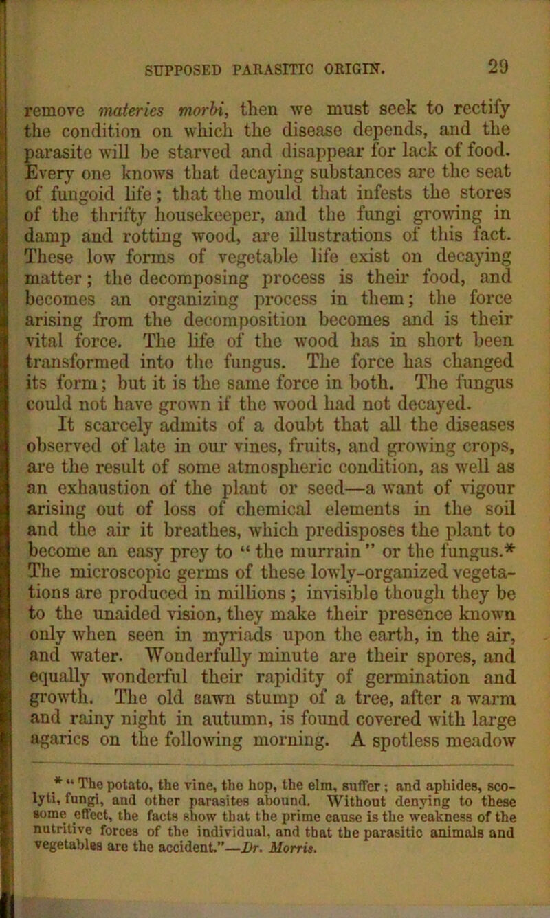remove materies morbi, then we must seek to rectify the condition on which the disease depends, and the parasite will he starved and disappear for lack of food. Every one knows that decaying substances are the seat of fungoid life; that the mould that infests the stores of the thrifty housekeeper, and the fungi growing in damp and rotting wood, are illustrations of this fact. These low forms of vegetable life exist on decaying matter; the decomposing process is their food, and becomes an organizing process in them; the force arising from the decomposition becomes and is their vital force. The life of the wood has in short been transformed into the fungus. The force has changed its form; but it is the same force in both. The fungus could not have grown if the wood had not decayed. It scarcely admits of a doubt that all the diseases observed of late in our vines, fruits, and growing crops, are the result of some atmospheric condition, as well as an exhaustion of the plant or seed—a want of vigour arising out of loss of chemical elements in the soil and the air it breathes, which predisposes the plant to become an easy prey to “ the murrain ” or the fungus.* The microscopic germs of these lowly-organized vegeta- tions are produced in millions ; invisible though they be to the unaided vision, they make their presence known only when seen in myriads upon the earth, in the air, and water. Wonderfully minute are their spores, and equally wonderful their rapidity of germination and growth. The old sawn stump of a tree, after a warm and rainy night in autumn, is found covered with large agarics on the following morning. A spotless meadow * “ The potato, the vine, the hop, the elm, suffer; and aphides, sco- lyti, fungi, and other parasites abound. Without denying to these some effect, the facts show that the prime cause is the weakness of the nutritive forces of the individual, and that the parasitic animals and vegetables are the accident.”—Dr. Morris.