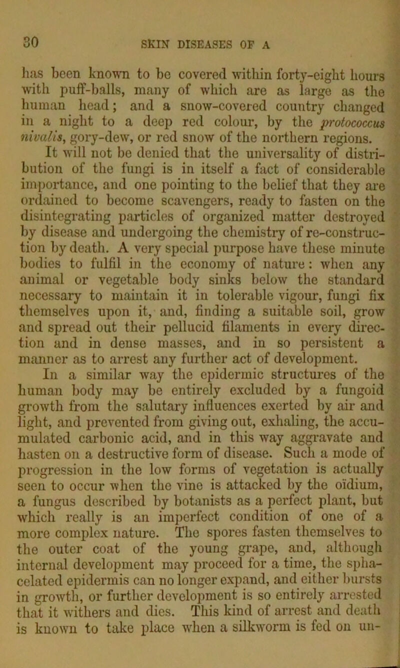 has been known to be covered within forty-eight hours with puff-balls, many of which are as large as the human head; and a snow-covered country changed in a night to a deep red colour, by the protococcus nivalis, gory-dew, or red snow of the northern regions. It will not be denied that the universality of distri- bution of the fungi is in itself a fact of considerable importance, and one pointing to the belief that they are ordained to become scavengers, ready to fasten on the disintegrating particles of organized matter destroyed by disease and undergoing the chemistry of re-construc- tion by death. A very special purpose have these minute bodies to fulfil in the economy of nature: when any animal or vegetable body sinks below the standard necessary to maintain it in tolerable vigour, fungi fix themselves upon it, and, finding a suitable soil, grow and spread out their pellucid filaments in every direc- tion and in dense masses, and in so persistent a manner as to arrest any further act of development. In a similar way the epidermic structures of the human body may be entirely excluded by a fungoid growth from the salutary influences exerted by air and light, and prevented from giving out, exhaling, the accu- mulated carbonic acid, and in this way aggravate and hasten on a destructive form of disease. Such a mode of progression in the low forms of vegetation is actually seen to occur when the vine is attacked by the oldium, a fungus described by botanists as a perfect plant, but which really is an imperfect condition of one of a more complex nature. The spores fasten themselves to the outer coat of the young grape, and, although internal development may proceed for a time, the spha- celated epidermis can no longer expand, and either bursts in growth, or further development is so entirely arrested that it withers and dies. This kind of arrest and death is known to take place when a silkworm is fed on un-