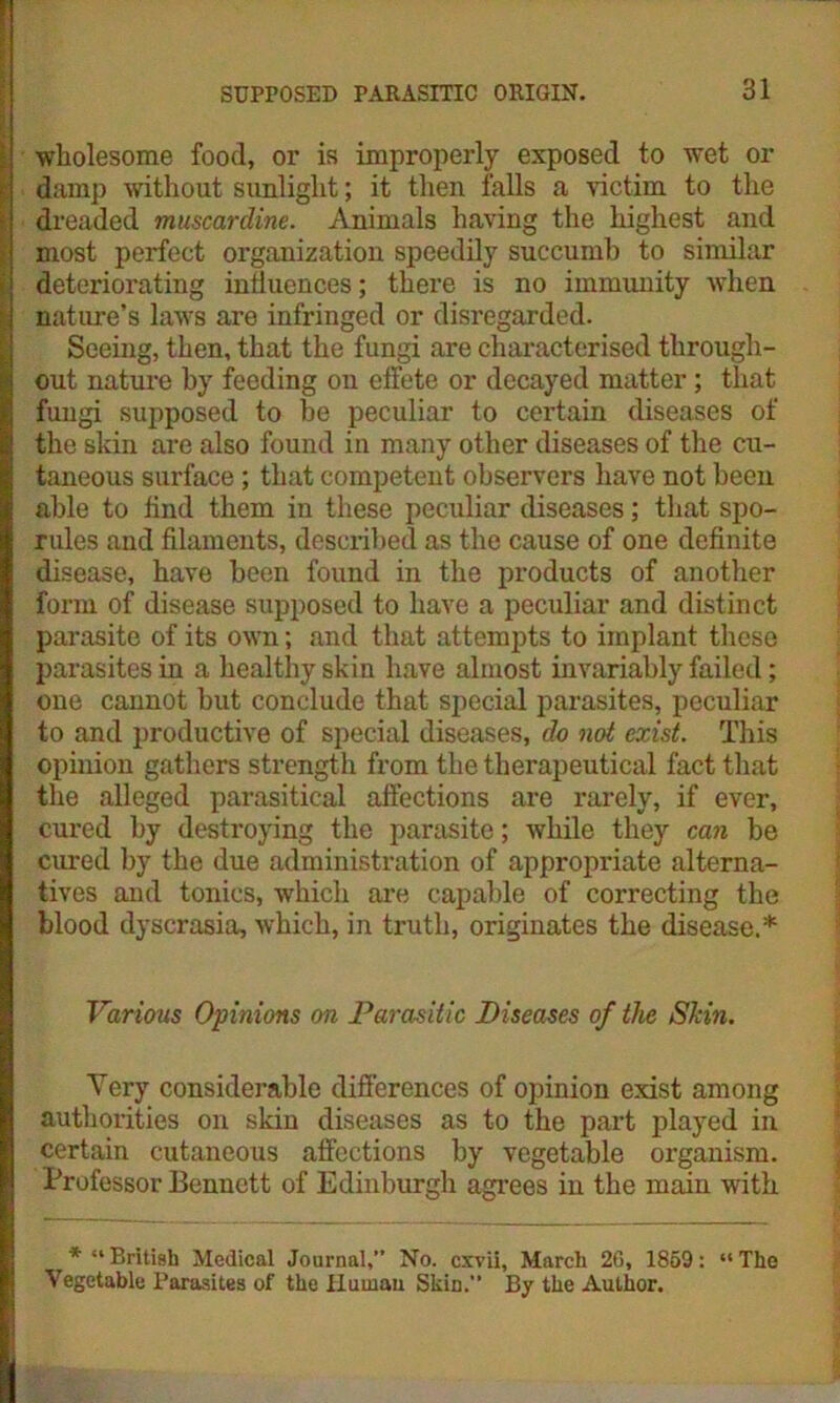 wholesome food, or is improperly exposed to wet or damp without sunlight; it then falls a victim to the dreaded muscardine. Animals having the highest and most perfect organization speedily succumb to similar deteriorating influences; there is no immunity when nature’s laws are infringed or disregarded. Seeing, then, that the fungi are characterised through- out nature by feeding on effete or decayed matter; that fungi supposed to be peculiar to certain diseases of the skin are also found in many other diseases of the cu- taneous surface; that competent observers have not been able to find them in these peculiar diseases; that spo- rules and filaments, described as the cause of one definite disease, have been found in the products of another form of disease supposed to have a peculiar and distinct parasite of its own; and that attempts to implant these parasites in a healthy skin have almost invariably failed; one cannot but conclude that special parasites, peculiar to and productive of special diseases, do not exist. This opinion gathers strength from the therapeutical fact that the alleged parasitical affections are rarely, if ever, cured by destroying the parasite; while they can be cured by the due administration of appropriate alterna- tives and tonics, which are capable of correcting the blood dyscrasia, which, in truth, originates the disease.* Various Opinions on Parasitic Diseases of the Shin. Very considerable differences of opinion exist among authorities on skin diseases as to the part played in certain cutaneous affections by vegetable organism. Professor Bennett of Edinburgh agrees in the main with * “British Medical Journal,” No. cxvii, March 2G, 1869: “The Vegetable Parasites of the Human Skin.” By the Author.