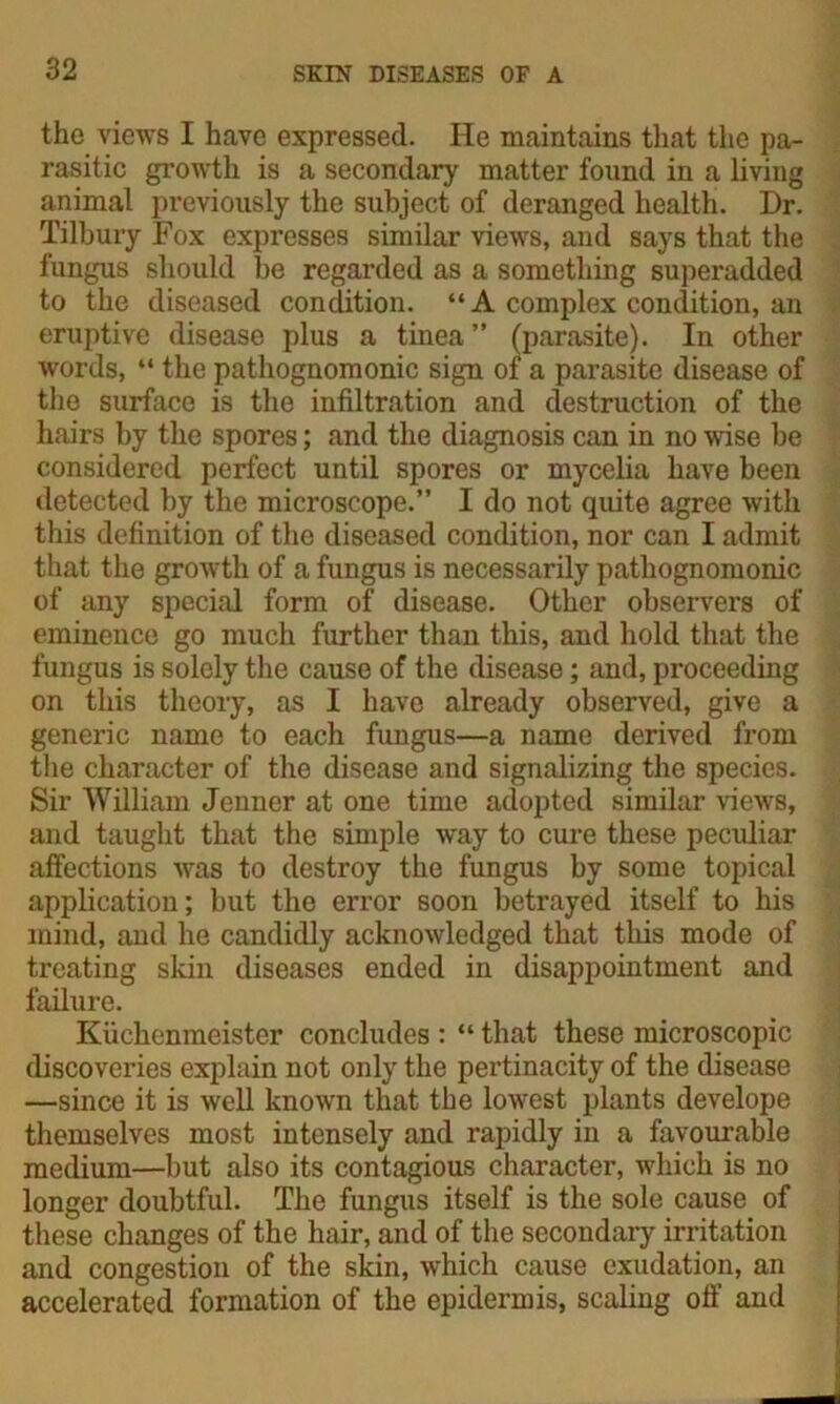 the views I have expressed. He maintains that the pa- rasitic growth is a secondary matter found in a living animal previously the subject of deranged health. Dr. Tilbury Fox expresses similar views, and says that the fungus should be regarded as a something superadded to the diseased condition. “ A complex condition, an eruptive disease plus a tinea” (parasite). In other words, “ the pathognomonic sign of a parasite disease of the surface is the infiltration and destruction of the hairs by the spores; and the diagnosis can in no wise be considered perfect until spores or mycelia have been detected by the microscope.” I do not quite agree with this definition of the diseased condition, nor can I admit that the growth of a fungus is necessarily pathognomonic of any special form of disease. Other observers of eminence go much further than this, and hold that the fungus is solely the cause of the disease; and, proceeding on this theory, as I have already observed, give a generic name to each fungus—a name derived from the character of the disease and signalizing the species. Sir William Jenner at one time adopted similar views, and taught that the simple way to cure these peculiar affections was to destroy the fungus by some topical application; but the error soon betrayed itself to his mind, and he candidly acknowledged that this mode of treating skin diseases ended in disappointment and failure. Kuchenmeister concludes : “ that these microscopic discoveries explain not only the pertinacity of the disease —since it is well known that the lowest plants develope themselves most intensely and rapidly in a favourable medium—but also its contagious character, which is no longer doubtful. The fungus itself is the sole cause of these changes of the hair, and of the secondary irritation and congestion of the skin, which cause exudation, an accelerated formation of the epidermis, scaling off and