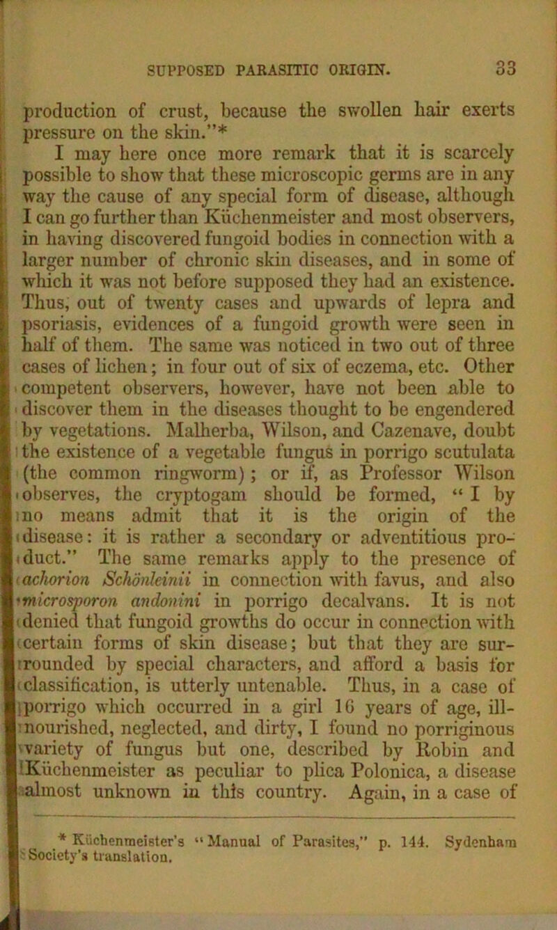 production of crust, because the swollen hair exerts pressure on the skin.”* I may here once more remark that it is scarcely possible to show that these microscopic germs are in any way the cause of any special form of disease, although I can go further than Kixchenmeister and most observers, in having discovered fungoid bodies in connection with a larger number of chronic skin diseases, and in some of which it was not before supposed they had an existence. Thus, out of twenty cases and upwards of lepra and psoriasis, evidences of a fungoid growth were seen in half of them. The same was noticed in two out of three cases of lichen; in four out of six of eczema, etc. Other competent observers, however, have not been able to discover them in the diseases thought to be engendered by vegetations. Malherba, Wilson, and Cazenave, doubt the existence of a vegetable fungus in porrigo scutulata (the common ringworm); or if, as Professor Wilson I' observes, the cryptogam should be formed, “ I by j 5iio means admit that it is the origin of the (disease: it is rather a secondary or adventitious pro- hduct.” The same remarks apply to the presence of achorion Schdnleinii in connection with favus, and also ymicrosporon andonini in porrigo decalvans. It is not (denied that fungoid growths do occur in connection with (.certain forms of skin disease; but that they are sur- |:rounded by special characters, and afford a basis for (classification, is utterly untenable. Thus, in a case of I}porrigo which occurred in a girl 1G years of age, ill- |: nourished, neglected, and dirty, I found no porriginous 'variety of fungus but one, described by Robin and I'Kuchenmeister as peculiar to plica Polonica, a disease | almost unknown in this country. Again, in a case of * Kiichenraeister’s “Manual of Parasites,” p. 144. Sydenham r Society’s translation.