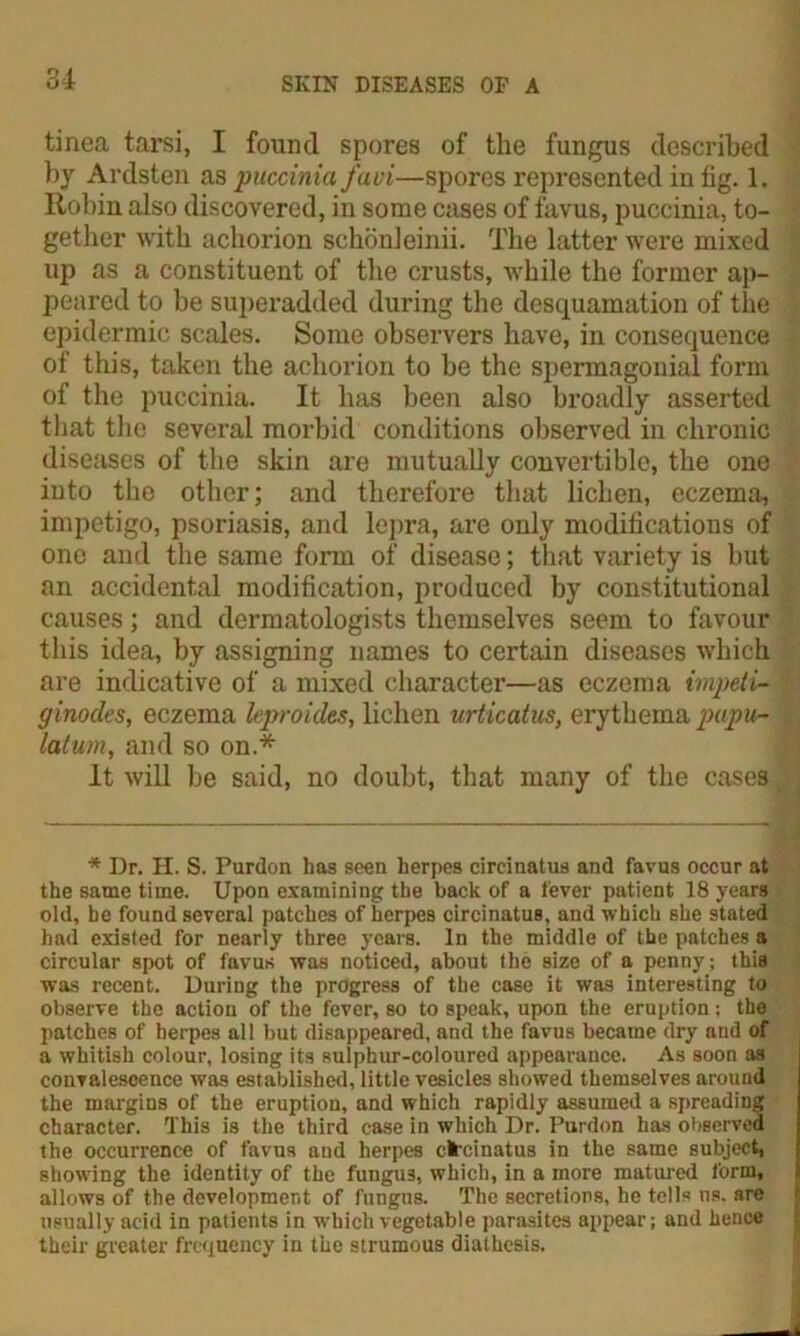 tinea tarsi, I found spores of the fungus described by Ardsten as puccinia favi—spores represented in fig. 1. Robin also discovered, in some cases of favus, puccinia, to- gether with achorion schonleinii. The latter were mixed up as a constituent of the crusts, while the former ap- peared to be superadded during the desquamation of the epidermic scales. Some observers have, in consequence of this, taken the achorion to be the spermagonial form of the puccinia. It has been also broadly asserted that the several morbid conditions observed in chronic diseases of the skin are mutually convertible, the one into the other; and therefore that lichen, eczema, impetigo, psoriasis, and lepra, are only modifications of one and the same form of disease; that variety is but an accidental modification, produced by constitutional causes; and dermatologists themselves seem to favour this idea, by assigning names to certain diseases which are indicative of a mixed character—as eczema impeti- ginodes, eczema leproides, lichen urticatus, erythema papu- latum, and so on.* It will be said, no doubt, that many of the cases * Ur. H. S. Purdon has seen herpes circinatus and favus occur at the same time. Upon examining the back of a fever patient 18 years old, he found several patches of herpes circinatus, and which she stated had existed for nearly three years. In the middle of the patches a circular spot of favus was noticed, about the size of a penny; this was recent. During the progress of the case it was interesting to observe the action of the fever, so to speak, upon the eruption; the patches of herpes all but disappeared, and the favus became dry and of a whitish colour, losing its sulphur-coloured appearance. As soon as convalescence was established, little vesicles showed themselves around the margins of the eruption, and which rapidly assumed a spreading character. This is the third case in which Dr. Purdon has observed the occurrence of favus and herpes circinatus in the same subject, showing the identity of the fungu3, which, in a more matured form, allows of the development of fungus. The secretions, he tells ns. are usually acid in patients in which vegetable parasites appear; and hence their greater frequency in the strumous diathesis.