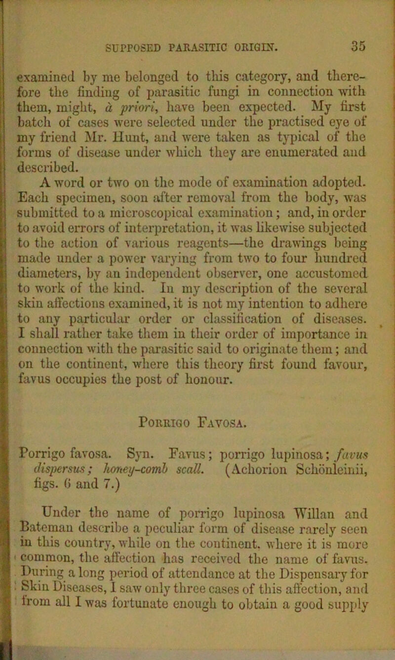 wmsssmssm examined by me belonged to this category, and there- fore the finding of parasitic fungi in connection with them, might, a priori, have been expected. My first batch of cases were selected under the practised eye of my friend Mr. Hunt, and were taken as typical of the forms of disease under which they are enumerated and described. A word or two on the mode of examination adopted. Each specimen, soon after removal from the body, was submitted to a microscopical examination; and, in order to avoid errors of interpretation, it was likewise subjected to the action of various reagents—the drawings being made under a power varying from two to four hundred diameters, by an independent observer, one accustomed to work of the kind. In my description of the several skin affections examined, it is not my intention to adhere to any particular order or classification of diseases. I shall rather take them in their order of importance in connection with the parasitic said to originate them; and on the continent, where this theory first found favour, favus occupies the post of honour. Porrigo Favosa. Porrigo favosa. Syn. Favus; porrigo lupinosa; favus dispersus; honey-comb scall. (Acliorion Schonieinii, figs. 6 and 7.) Under the name of porrigo lupinosa 'VYillan and Bateman describe a peculiar form of disease rarely seen in this country, while on the continent, where it is more common, the affection has received the name of favus. During a long period of attendance at the Dispensary for Skin Diseases, I saw only three cases of this affection, and lrom all I was fortunate enough to obtain a good supply
