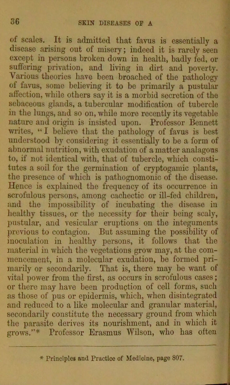of scales. It is admitted that favus is essentially a disease arising out of misery; indeed it is rarely seen except in persons broken down in health, badly fed, or suffering privation, and living in dirt and poverty. Various theories have been broached of the pathology of favus, some believing it to be primarily a pustular affection, while others say it is a morbid secretion of the sebaceous glands, a tubercular modification of tubercle in the lungs, and so on, while more recently its vegetable nature and origin is insisted upon. Professor Bennett writes, “ I believe that the pathology of favus is best understood by considering it essentially to he a form of abnormal nutrition, with exudation of a matter analagous to, if not identical with, that of tubercle, which consti- tutes a soil for the germination of cryptogamic plants, the presence of which is pathognomonic of the disease. Hence is explained the frequency of its occurrence in scrofulous persons, among cachectic or ill-fed children, and the impossibility of incubating the disease in healthy tissues, or the necessity for their being scaly, pustular, and vesicular eruptions on the integuments previous to contagion. But assuming the possibility of inoculation in healthy persons, it follows that the material in which the vegetations grow may, at the com- mencement, in a molecular exudation, be formed pri- marily or secondarily. That is, there may be want of vital power from the first, as occurs in scrofulous cases; or there may have been production of cell forms, such as those of pus or epidermis, which, when disintegrated and reduced to a like molecular and granular material, secondarily constitute the necessary ground from which the parasite derives its nourishment, and in which it grows.”* Professor Erasmus Wilson, who has often * Principles and Practice of Medicine, page 807.