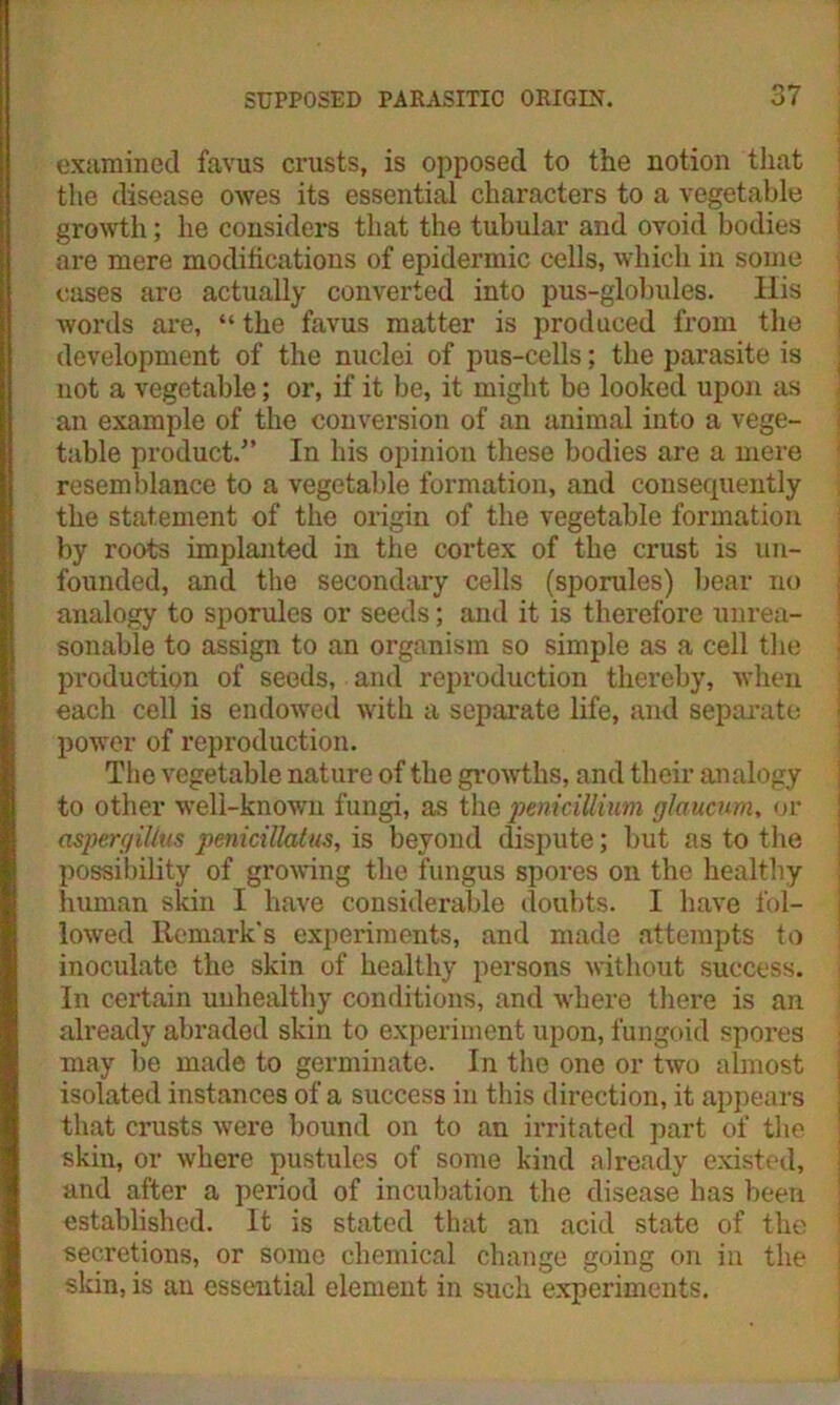 examined favus crusts, is opposed to the notion that the disease owes its essential characters to a vegetable growth; he considers that the tubular and ovoid bodies are mere modifications of epidermic cells, which in some cases are actually converted into pus-globules. His words are, “ the favus matter is produced from the development of the nuclei of pus-cells; the parasite is not a vegetable; or, if it be, it might be looked upon as an example of the conversion of an animal into a vege- table product/’ In bis opinion these bodies are a mere resemblance to a vegetable formation, and consequently the statement of the origin of the vegetable formation by roots implanted in the cortex of the crust is un- founded, and the secondary cells (sporules) bear no analogy to sporules or seeds; and it is therefore unrea- sonable to assign to an organism so simple as a cell the production of seeds, and reproduction thereby, when each cell is endowed with a separate life, and separate power of reproduction. The vegetable nature of the growths, and their analogy to other well-known fungi, as the peniciUium glaucum, or aspergilius penicillatus, is beyond dispute; but as to the possibility of growing the fungus spores on the healthy human skin I have considerable doubts. I have fol- lowed Remark's experiments, and made attempts to inoculate the skin of healthy persons without success. In certain unhealthy conditions, and where there is an already abraded skin to experiment upon, fungoid spores may be made to germinate. In the one or two almost isolated instances of a success in this direction, it appears that crusts were bound on to an irritated part of the skin, or where pustules of some kind already existed, and after a period of incubation the disease has been established. It is stated that an acid state of the secretions, or some chemical change going on in the skin, is an essential element in such experiments.
