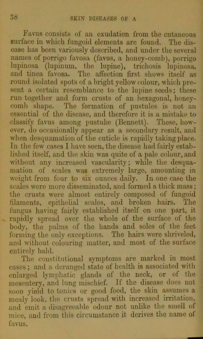 Favus consists of an exudation from the cutaneous surface in which fungoid elements are found. The dis- ease has been variously described, and under the several names of porrigo favosa (favus, a honey-comb), porrigo lupinosa (lupinum, the lupine), trichosis lupinosa, and tinea favosa. The affection first shows itself as round isolated spots of a bright yellow colour, which pre- sent a certain resemblance to the lupine seeds; these run together and form crusts of an hexagonal, honey- comb shape. The formation of pustules is not an essential of the disease, and therefore it is a mistake to classify favus among pustulse (Bennett). These, how- ever, do occasionally appear as a secondary result, and when desquamation of the cuticle is rapidly taking place. In the few cases I have seen, the disease had fairly estab- lished itself, and the skin was quite of a pale colour, and without any increased vascularity; while the desqua- mation of scales was extremely large, amounting in weight from four to six ounces daily. In one case the scales were more disseminated, and formed a thick mass; the crusts were almost entirely composed of fungoid filaments, epithelial scales, and broken hairs. The fungus having fairly established itself on one part, it rapidly spread over the whole of the surface of the body, the palms of the hands and soles of the feet forming the only exceptions. The hairs were shriveled, and without colouring matter, and most of the surface entirely bald. The constitutional symptoms are marked in most cases; and a deranged state of health is associated with enlarged lymphatic glands of the neck, or of the mesentery, and lung mischief. If the disease does not soon yield to tonics or good food, the skin assumes a mealy look, the crusts spread with increased irritation, and emit a disagreeable odour not unlike the smell of mice, and from this circumstance it derives the name of favus.