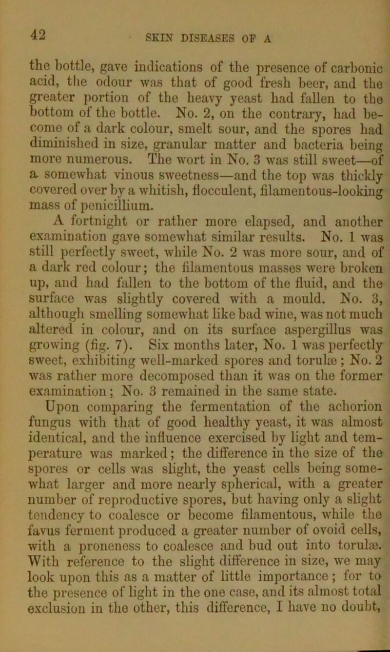 the bottle, gave indications of the presence of carbonic acid, tbe odour was that of good fresh beer, and the greater portion of the heavy yeast had fallen to the bottom of the bottle. No. 2, on the contrary, had be- come of a dark colour, smelt sour, and the spores had diminished in size, granular matter and bacteria being more numerous. The wort in No. 3 was still sweet—of a somewhat vinous sweetness—and the top was thickly covered over by a whitish, flocculent, filamentous-looking mass of pcnicillium. A fortnight or rather more elapsed, and another examination gave somewhat similar results. No. 1 was still perfectly sweet, while No. 2 was more sour, and of a dark red colour; the filamentous masses were broken up, and had fallen to the bottom of the fluid, and the surface was slightly covered with a mould. No. 3, although smelling somewhat like bad wine, was not much altered in colour, and on its surface aspergillus was growing (fig. 7). Six months later, No. 1 was perfectly sweet, exhibiting well-marked spores and toruhe ; No. 2 was rather more decomposed than it was on the former examination; No. 3 remained in the same state. Upon comparing the fermentation of the achorion fungus with that of good healthy yeast, it was almost identical, and the influence exercised by light and tem- perature was marked; the difference in the size of the spores or cells was slight, the yeast cells being some- what larger and more nearly spherical, with a greater number of reproductive spores, but having only a slight tendency to coalesce or become filamentous, while the favus ferment produced a greater number of ovoid cells, with a proneness to coalesce and bud out into torulse. With reference to the slight difference in size, we may look upon this as a matter of little importance; for to the presence of light in the one case, and its almost total exclusion in the other, this difference, I have no doubt,