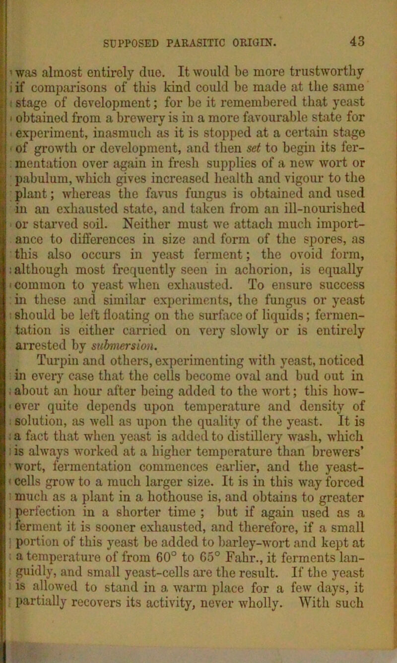 i i was almost entirely due. It would be more trustworthy | i if comparisons of this kind could be made at the same i stage of development; for be it remembered that yeast h i obtained from a brewery is in a more favourable state for || * experiment, inasmuch as it is stopped at a certain stage U of growth or development, and then set to begin its fer- t\ mentation over again in fresh supplies of a new wort or I; pabulum, which gives increased health and vigour to the | plant; whereas the favus fungus is obtained and used | in an exhausted state, and taken from an ill-nourished or starved soil. Neither must we attach much import- ance to differences in size and form of the spores, as this also occurs in yeast ferment; the ovoid form, : although most frequently seen in achorion, is equally i common to yeast when exhausted. To ensure success in these and similar experiments, the fungus or yeast should be left floating on the surface of liquids; fermen- tation is either carried on very slowly or is entirely arrested by submersion. Turpin and others, experimenting with yeast, noticed in every case that the cells become oval and bud out in ; about an hour after being added to the wort; this how- * ever quite depends upon temperature and density of ; solution, as well as upon the quality of the yeast. It is : a fact that when yeast is added to distillery wash, which iis always worked at a higher temperature than brewers’ 'wort, fermentation commences earlier, and the yeast- < cells grow to a much larger size. It is in this way forced much as a plant in a hothouse is, and obtains to greater ] perfection in a shorter time ; but if again used as a i ferment it is sooner exhausted, and therefore, if a small portion of this yeast be added to barley-wort and kept at a temperature of from 60° to 65° Fahr., it ferments lan- guidly, and small yeast-cells are the result. If the yeast is allowed to stand in a warm place for a few days, it partially recovers its activity, never wholly. With such