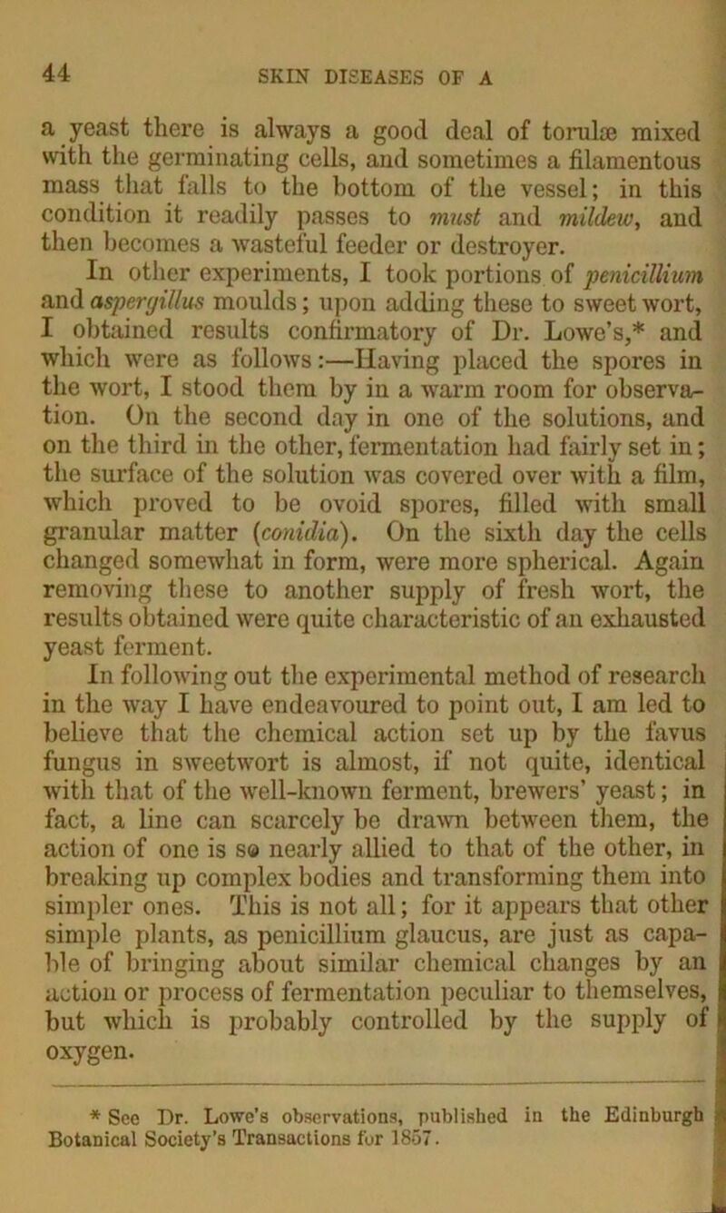 a yeast there is always a good deal of torulae mixed with the germinating cells, and sometimes a filamentous mass that falls to the bottom of the vessel; in this condition it readily passes to must and mildeiv, and then becomes a wasteful feeder or destroyer. In other experiments, I took portions of penicillium and aspergillus moulds; upon adding these to sweet wort, I obtained results confirmatory of Dr. Lowe’s,* and which were as follows:—Having placed the spores in the wort, I stood them by in a warm room for observa- tion. On the second day in one of the solutions, and on the third in the other, fermentation had fairly set in; the surface of the solution was covered over with a film, which proved to be ovoid spores, filled with small granular matter (conidia). On the sixth day the cells changed somewhat in form, were more spherical. Again removing these to another supply of fresh wort, the results obtained were quite characteristic of an exhausted yeast ferment. In following out the experimental method of research in the way I have endeavoured to point out, I am led to believe that the chemical action set up by the favus fungus in sweetwort is almost, if not quite, identical with that of the well-known ferment, brewers’ yeast; in fact, a line can scarcely be drawn between them, the action of one is s® nearly allied to that of the other, in breaking up complex bodies and transforming them into simpler ones. This is not all; for it appears that other simple plants, as penicillium glaucus, are just as capa- ble of bringing about similar chemical changes by an action or process of fermentation peculiar to themselves, but which is probably controlled by the supply of oxygen. * See Dr. Lowe’s observations, published in the Edinburgh Botanical Society’s Transactions for 1857.