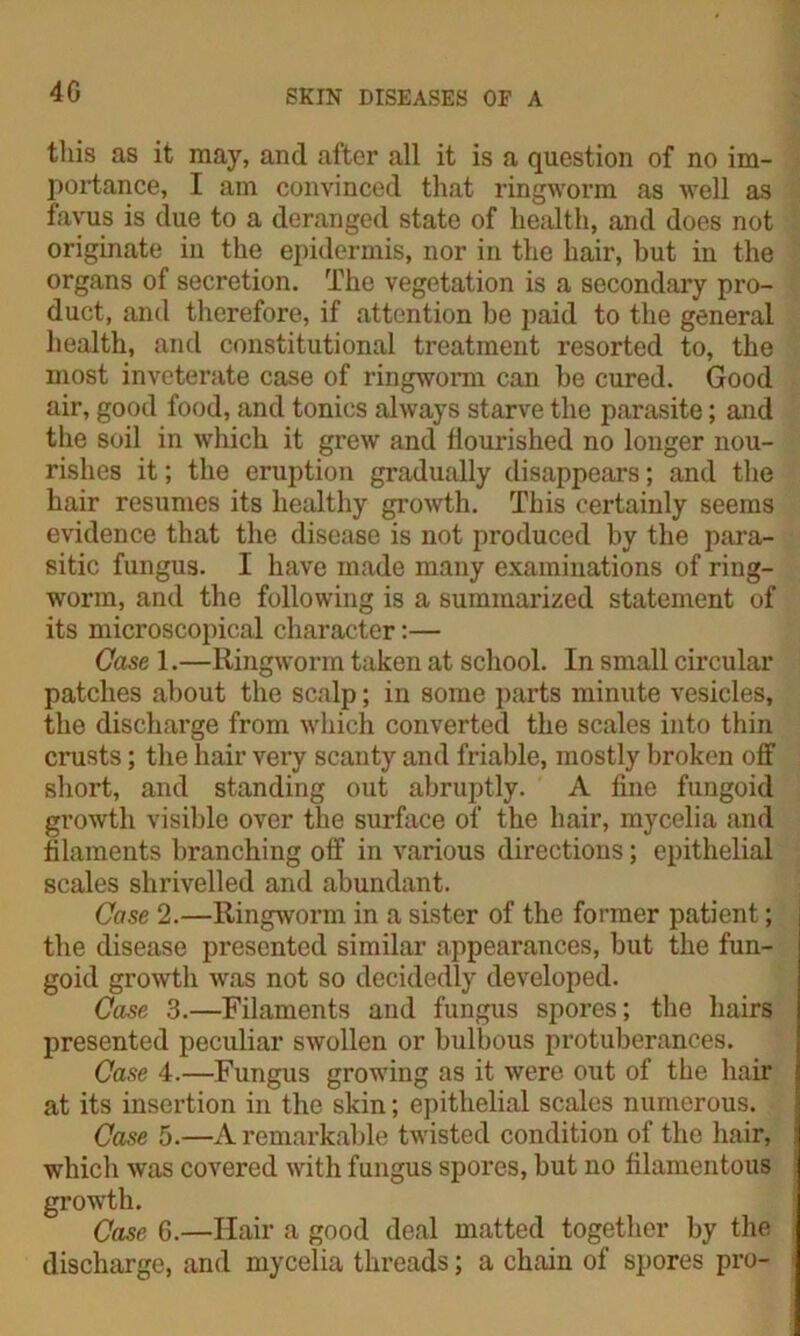 4G this as it may, and after all it is a question of no im- portance, I am convinced that ringworm as well as favus is due to a deranged state of health, and does not originate in the epidermis, nor in the hair, hut in the organs of secretion. The vegetation is a secondary pro- duct, and therefore, if attention be paid to the general health, and constitutional treatment resorted to, the most inveterate case of ringworm can be cured. Good air, good food, and tonics always starve the parasite; and the soil in which it grew and flourished no longer nou- rishes it; the eruption gradually disappears; and the hair resumes its healthy growth. This certainly seems evidence that the disease is not produced by the para- sitic fungus. I have made many examinations of ring- worm, and the following is a summarized statement of its microscopical character:— Case 1.—Ringworm taken at school. In small circular patches about the scalp; in some parts minute vesicles, the discharge from which converted the scales into thin crusts; the hair very scanty and friable, mostly broken off short, and standing out abruptly. A fine fungoid growth visible over the surface of the hair, mycelia and filaments branching off in various directions; epithelial scales shrivelled and abundant. Case 2.—Ringworm in a sister of the former patient; the disease presented similar appearances, but the fun- goid growth was not so decidedly developed. Case 3.—Filaments and fungus spores; the hairs presented peculiar swollen or bulbous protuberances. Case 4.—Fungus growing as it were out of the hair at its insertion in the skin; epithelial scales numerous. Case 5.—A remarkable twisted condition of the hair, which was covered with fungus spores, but no filamentous growth. Case 6.—Hair a good deal matted together by the discharge, and mycelia threads; a chain of spores pro-