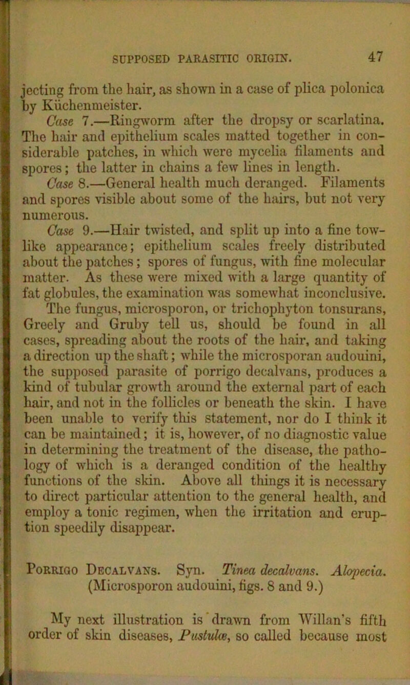 jecting from the hair, as shown in a case of plica polonica by Kiichenmeister. Case 7.—Ringworm after the dropsy or scarlatina. The hair and epithelium scales matted together in con- siderable patches, in which were mycelia filaments and spores; the latter in chains a few lines in length. Case 8.—General health much deranged. Filaments and spores visible about some of the hairs, but not very numerous. Case 9.—Hair twisted, and split up into a fine tow- like appearance; epithelium scales freely distributed about the patches; spores of fungus, with fine molecular matter. As these were mixed with a large quantity of fat globules, the examination was somewhat inconclusive. The fungus, microsporon, or trichophyton tonsurans, Greely and Gruby tell us, should be found in all cases, spreading about the roots of the hair, and taking a direction up the shaft; while the microsporan audouini, the supposed parasite of porrigo decalvans, produces a kind of tubular growth around the external part of each hair, and not in the follicles or beneath the skin. I have been unable to verify this statement, nor do I think it can be maintained; it is, however, of no diagnostic value in determining the treatment of the disease, the patho- logy of which is a deranged condition of the healthy functions of the skin. Above all tilings it is necessary to direct particular attention to the general health, and employ a tonic regimen, when the irritation and erup- tion speedily disappear. Porrigo Decalvans. Syn. Tinea decalvans. Alopecia. (Microsporon audouini, figs. 8 and 9.) My next illustration is drawn from Willan’s fifth order of skin diseases, Pustulce, so called because most