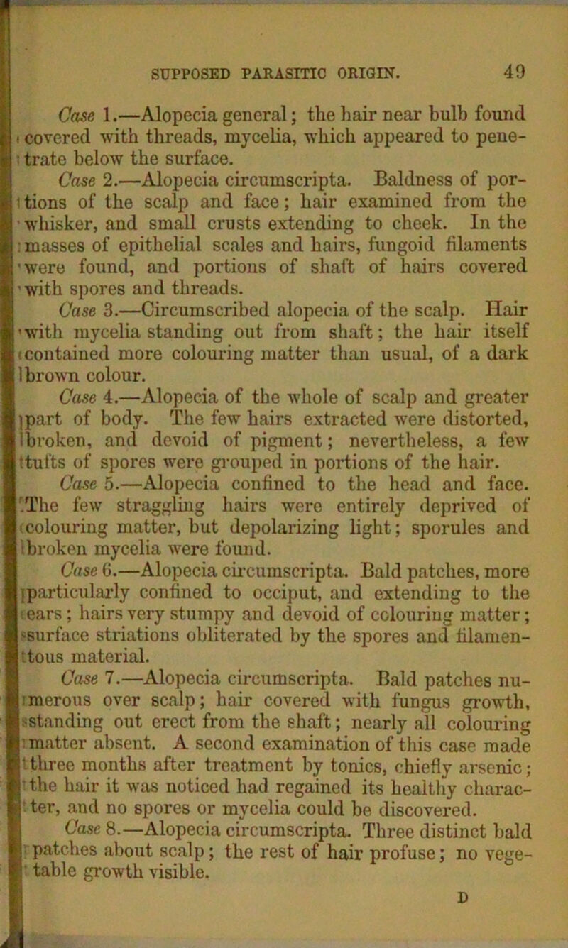 Case 1.—Alopecia general; the hair near bulb found i covered with threads, mycelia, which appeared to pene- trate below the surface. Case 2.—Alopecia circumscripta. Baldness of por- tions of the scalp and face; hair examined from the whisker, and small crusts extending to cheek. In the : masses of epithelial scales and hairs, fungoid filaments 'were found, and portions of shaft of hairs covered ’ with spores and threads. Case 3.—Circumscribed alopecia of the scalp. Hair ’with mycelia standing out from shaft; the hair itself (Contained more colouring matter than usual, of a dark brown colour. Case 4.—Alopecia of the whole of scalp and greater part of body. The few hairs extracted were distorted, broken, and devoid of pigment; nevertheless, a few ttufts of spores were grouped in portions of the hair. Case 5.—Alopecia confined to the head and face. 'The few straggling hairs were entirely deprived of (colouring matter, hut depolarizing light; sporules and broken mycelia were found. Case 6.—Alopecia circumscripta. Bald patches, more particularly confined to occiput, and extending to the ears; hairs very stumpy and devoid of colouring matter; ‘surface striations obliterated by the spores and filamen- t tous material. Case 7.—Alopecia circumscripta. Bald patches nu- merous over scalp; hair covered with fungus growth, ^standing out erect from the shaft; nearly all colouring matter absent. A second examination of this case made ■three months after treatment by tonics, chiefly arsenic; the hair it was noticed had regained its healthy charac- ter, and no spores or mycelia could be discovered. Case 8.—Alopecia circumscripta. Three distinct bald patches about scalp; the rest of hair profuse; no vege- table growth visible. D