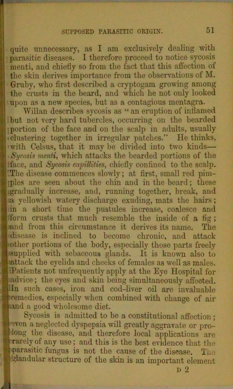 quite unnecessary, as I am exclusively dealing vvitlx parasitic diseases. I therefore proceed to notice sycosis menti, and chiefly so from the fact that this affection of the skin derives importance from the observations of M. Gruby, who first described a cryptogam growing among the crusts in the beard, and which he not only looked upon as a new species, but as a contagious mentagra. Willan describes sycosis as “ an eruption of inflamed ibut not very hard tubercles, occurring on the bearded i portion of the face and on the scalp in adults, usually ■ clustering together in irregular patches.” He thinks, ’with Celsus, that it may be divided into two kinds— . Sycosis menti, which attacks the bearded portions of the iface, and Sycosis capillities, chiefly confined to the scalp. r.Tlie disease commences slowly; at first, small red pim- • ples are seen about the chin and in the beard; these .gradually increase, and, running together, break, and a yellowish watery discharge exuding, mats the hairs; j in a short time the pustules increase, coalesce and [ form crusts that much resemble the inside of a fig; Liand from this circumstance it derives its name. The [ disease is inclined to become chronic, and attack ■other portions of the body, especially those parts freely •supplied with sebaceous glands. It is known also to attack the eyelids and cheeks of females as well as males. ■Patients not unfrequently apply at the Eye Hospital for I advice; the eyes and skin being simultaneously affeoted. tin such cases, iron and cod-liver oil are invaluable Icemedies, especially when combined with change of air I and a good wholesome diet. Sycosis is admitted to be a constitutional affection ; I even a neglected dyspepsia will greatly aggravate or pro- |tong the disease, and therefore local applications are I rarely of any use; and this is the best evidence that the I parasitic fungus is not the cause of the disease. The | glandular structure of the skin is an important element d 2
